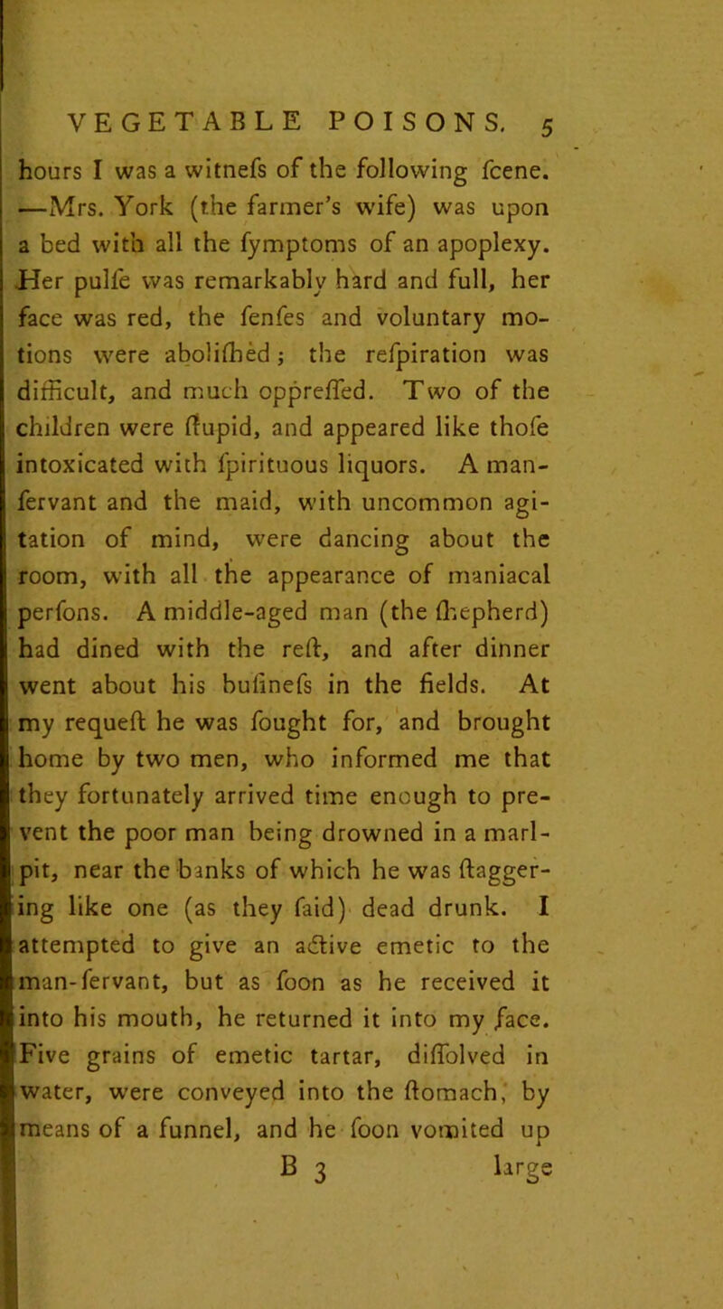 hours I was a witnefs of the following fcene. —Mrs. York (the farmer’s wife) was upon a bed with all the fymptoms of an apoplexy. Her pulfe was remarkably hard and full, her face was red, the fenfes and voluntary mo- tions were abolffhed; the refpiration was difficult, and much oppreffed. Two of the children were fiupid, and appeared like thofe intoxicated with fpirituous liquors. A man- fervant and the maid, with uncommon agi- tation of mind, were dancing about the room, with all the appearance of maniacal perfons. A middle-aged man (the fhepherd) had dined with the rdf, and after dinner went about his bufinefs in the fields. At my requefl he was fought for, and brought home by two men, who informed me that they fortunately arrived time enough to pre- vent the poor man being drowned in a marl- pit, near the banks of which he was dagger- ing like one (as they faid) dead drunk. I attempted to give an adtive emetic to the man-fervant, but as foon as he received it into his mouth, he returned it into my face. Five grains of emetic tartar, difiblved in water, were conveyed into the ftomach, by means of a funnel, and he foon vomited up B 3 large