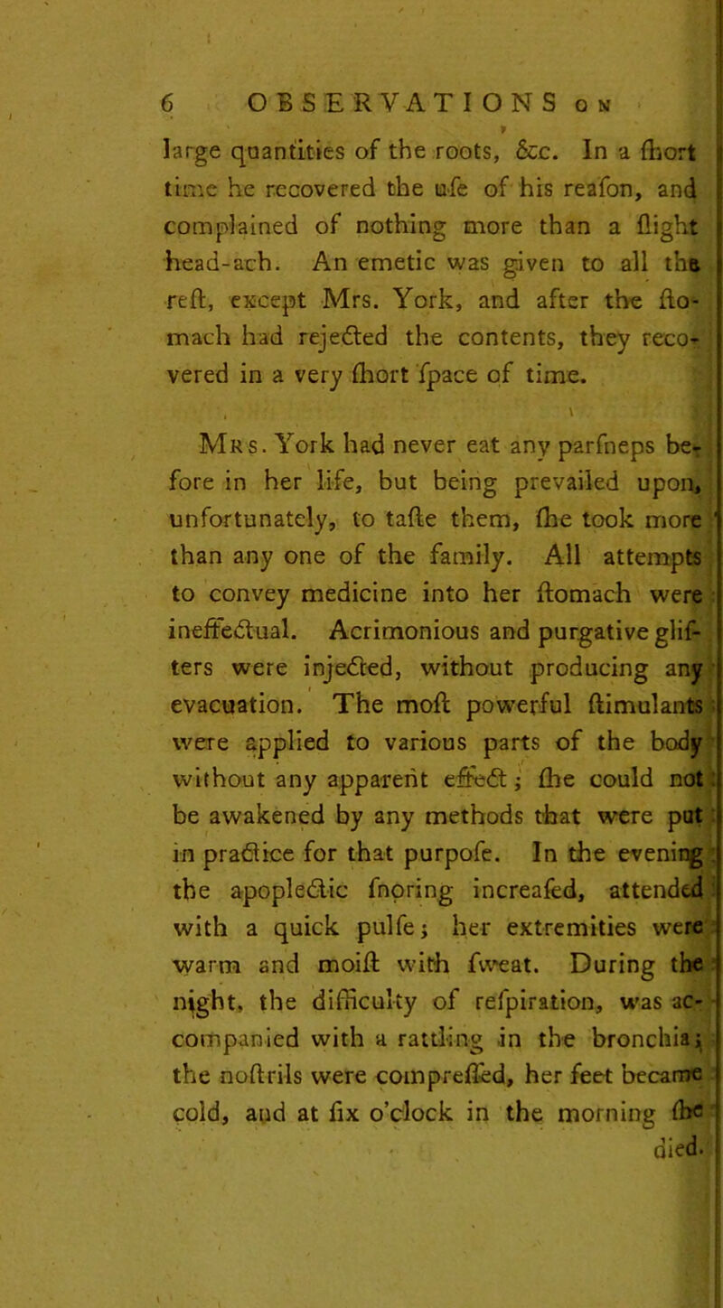 t 6 OBSERVATIONS on » large quantities of the roots, &c. In a fbort time he recovered the ufe of his reafon, and complained of nothing more than a flight head-ach. An emetic was given to all tha reft, except Mrs. York, and after the fto- mach had rejected the contents, they reco? j vered in a very fhort fpace of time. , \ Mrs. York had never eat any parfneps beT fore in her life, but being prevailed upon, unfortunately, to tafte them, fhe took more ' than any one of the family. All attempts to convey medicine into her ftomach were ineffectual. Acrimonious and purgative glis- ters were injeCted, without producing any evacuation. The moft powerful ftimulants were applied to various parts of the body without any apparent effeCt; fire could not be awakened by any methods that were pat in pradlice for that purpofe. In the evening : the apopleClic fnoring increafed, attended with a quick pulfej her extremities were warm and moift with fweat. During the night, the difficulty of refpiration, was ac- companied with a rattling in the bronchia; the noftriis were comprefted, her feet became cold, and at fix o’clock in the morning fbc died.