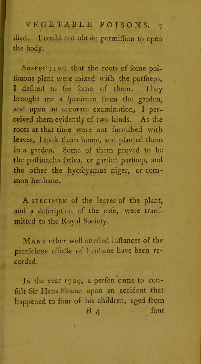 K I* ’ ' ^ VEGETABLE POISONS. 7 died. I could not obtain permiflion to open the bodv. J < 1 Suspecting that the roots of fome poi- fonous plant were mixed with the parfneps, I defired to fee fome of them. They brought me a fpecimen from the garden, and upon an accurate examination, I per- ceived them evidently of two kinds. As the roots at that time were not furnilhed with leaves, I took them home, and planted them in a garden. Some of them proved to be the paftinacha fativa, or garden parfnep, and the other the hyofcyamus niger, or com- mon henbane. A specimen of the leaves of the plant, and a defcription of the cafe, were tranf- mitted to the Royal Society. \ Many other well atteiled inftances of the pernicious effe&s of henbane have been re- corded. \ ____ * In the year 1729, a perfon came to con- fult Sir Hans Sloane upon an accident that happened to four of his children, aged from B 4 four 1