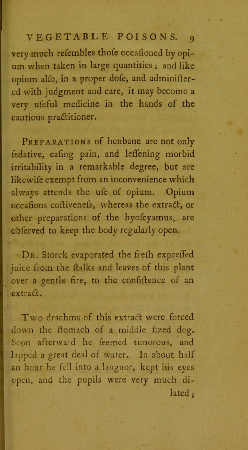 very much refembles thofe occafioned by opi- um when taken in large quantities j and like opium alio, in a proper dofe, and adminifter- ed with judgment and care, it may become a very ufeful medicine in the hands of the cautious practitioner. Preparations of henbane are not only fedative, eating pain, and letifening morbid irritability in a remarkable degree, but are likewife exempt from an inconvenience which always attends the ufe of opium. Opium occations coftivenefs, whereas the extract, or other preparations of the hyofcyamus, are obferved to keep the body regularly open. Dr. Storck evaporated the frefh exprefled juice from the (talks and leaves of this plant over a gentle fire, to the confidence of an extraCt. Two drachms of this extraCt were forced / down the (tomach of a middle fi/.ed dog. Soon afterward he Teemed timorous, and lapped a great deal of water. In about half an hour he fell into a languor, kept his eyes open, and the pupils were very much di- lated