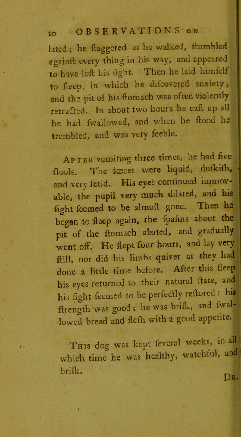 ,o OBSERVATIONS on lated; be daggered as he walked, ftumbled againft every thing in his way, and appeared to have loft his fight. Then he laid hitnfelf to fleep, in which he difcovered anxiety; and the pit of his ftomach was often violently retraced. In about two hours he caft up all he had fvvallowed, and when he flood he trembled, and was very feeble. After vomiting three times, ne had five Rools. The faeces were liquid, dufkilh, - and very fetid. His eyes continued immov- able, the pupil very much dilated, and his light feemed to be almoft gone. Then he began to fleep again, the fpafms about the pit of the ftomach abated, and gradually went off. He flept four hours, and lay very Bill, nor did his limbs quiver as they had done a little time before. After this fleep ^ his eyes returned to their natural ftate, and ; his fight feemed to be perfedly reftored : hi* ftrength was good ; he was briflc, and fal- lowed bread and flefti with a good appetite. This dog was kept feveral weeks, in all- which time he was healthy, watchful, and: i I