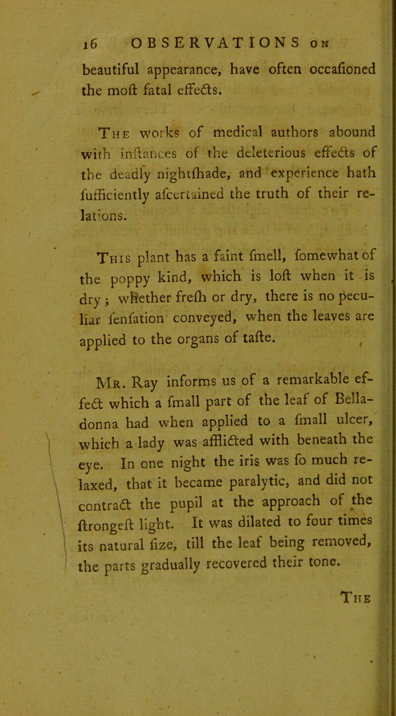 beautiful appearance, have often occafioned the moft fatal effedts. The works of medical authors abound wirh inftances of the deleterious effects of the deadly nightfhade, and experience hath fufficiently afcertained the truth of their re- lations. This plant has a faint fmell, fomewhatof the poppy kind, which is loft when it is dry j whether frefh or dry, there is no pecu- liar ienfation conveyed, when the leaves are applied to the organs of tafte. , Mr. Ray informs us of a remarkable ef- fect which a fmall part of the leaf of Bella- donna had when applied to a fmall ulcer, which a lady was afflidted with beneath the eye. In one night the iris was fo much re- laxed, that it became paralytic, and did not contradl the pupil at the approach of the ftrongeft light. It was dilated to four times its natural ftze, till the leaf being removed, the parts gradually recovered their tone. Tiie