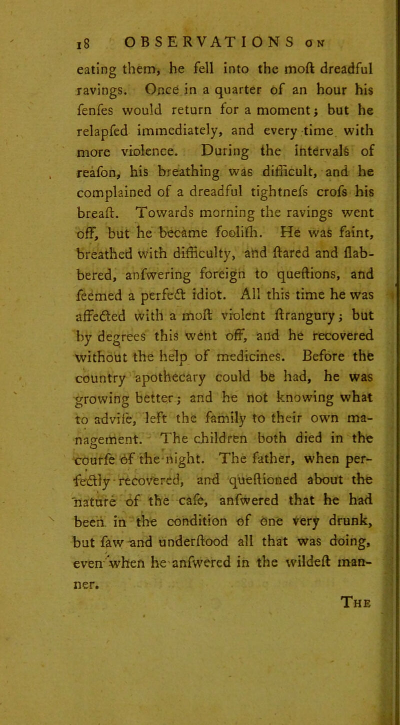 eating them, he fell into the moft dreadful ravings. Once in a quarter of an hour his fenfes would return for a moment; but he relapfed immediately, and every time with more violence. During the intervals of reafon, his breathing was difficult, and he complained of a dreadful tightnefs crofs his bread. Towards morning the ravings went off, but he became fooliffi. He was faint, breathed with difficulty, and ftared and flab- bered, anfwering foreign to queftions, and feemed a perfect idiot. All this time he was affedted with a moft violent ftrangury ; but by degrees this webt off, and he recovered 'without the help of medicines. Before the country apothecary could be had, he was growing better; and he not knowing what to advife, left the family to their own ma- nagement. The children both died in the courfe of the night. The father, when per- fectly recovered, anti queftioned about the nature of the cafe, anfwered that he had been in the condition of one very drunk, but faw and underftood all that was doing, even when he anfwered in the wildeft man- ner.