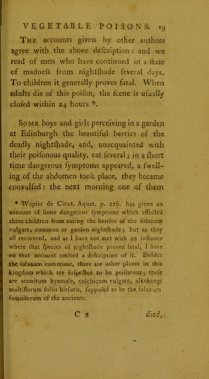 I . VEGETABLE POISONS, 19 The accounts given by other authors agree with the above defcription: and we read of men who have continued in a ftate of madnefs from nightshade feveral days. To children it generally proves fatal. When adults die of this poifon, the fcene is ufually clofed within 24 hours *. Some boys and girls perceiving in a garden at Edinburgh the beautiful berries of the deadly nightfhade, and, unacquainted with their poifonous quality, eat feveral j in a Short time dangerous fymptoms appeared, a fwell- ing of the abdomen took place, they became convulfed : the next morning one of them * Wepfer de Cicut. Aquat. p. 226. has given an account of fome dangerous fymptoms which affected three children from eating the berries of the folanum vulgare, common or garden nightfhade ; but as they all recovered, and as I have not met with an inftance where that fpecies of nightfhade proved fatal, I have on that account omited a defcription of it. Befides the folanum commune, there are other plants in this kingdom which are fufpefled to be poifonous; thefe are aconitum hyemale, colchicum vulgare, alkekengi multiflorum foliis hirfutis, fuppofed to be the folanum fonjniferum of the ancients. C 2 died,