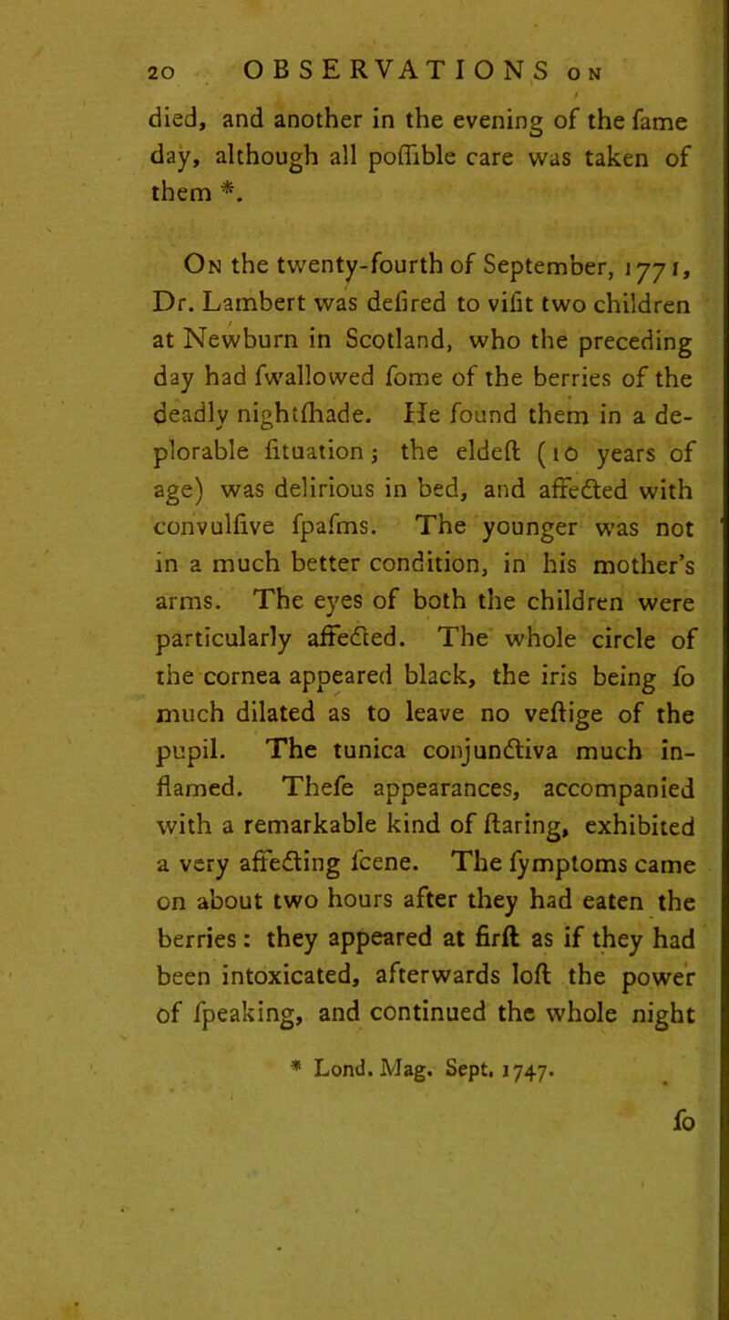 died, and another in the evening of the fame day, although all poftible care was taken of them *. On the twenty-fourth of September, 1771, Dr. Lambert was defired to vifit two children at Newburn in Scotland, who the preceding day had fwallowed fome of the berries of the * deadly nightfhade. He found them in a de- plorable fituation; the eldeft (10 years of age) was delirious in bed, and affedted with convulfive fpafms. The younger was not in a much better condition, in his mother’s arms. The eyes of both the children were particularly affedted. The whole circle of the cornea appeared black, the iris being fo much dilated as to leave no veftige of the pupil. The tunica conjundtiva much in- flamed. Thefe appearances, accompanied with a remarkable kind of flaring, exhibited a very affedting fcene. The fymptoms came on about two hours after they had eaten the berries: they appeared at firft as if they had been intoxicated, afterwards loft the power of fpeaking, and continued the whole night * Lond. Mag. Sept. 1747. I • , 1 ' ■ K , J fo