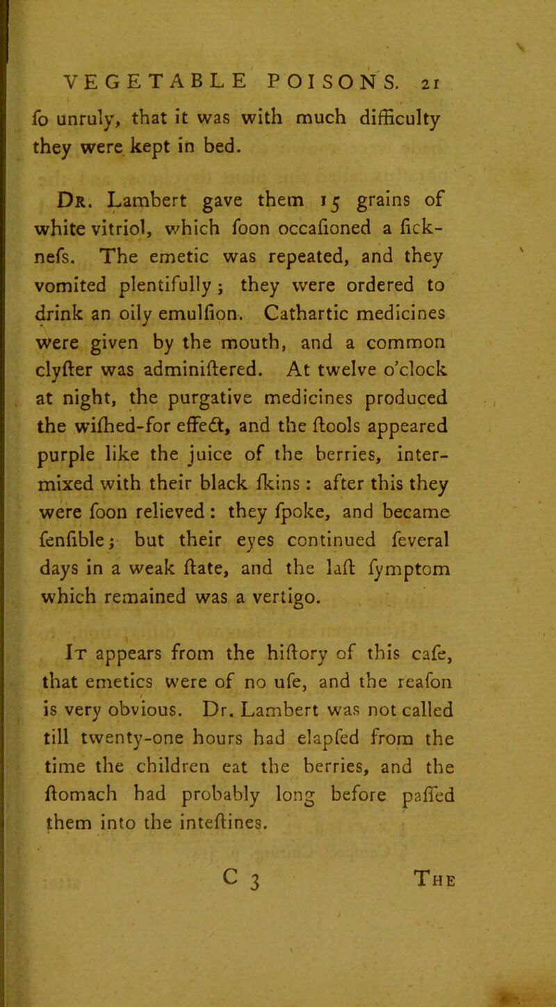 fo unruly, that it was with much difficulty they were kept in bed. Dr. Lambert gave them 15 grains of white vitriol, which foon occafioned a fick- nefs. The emetic was repeated, and they vomited plentifully ; they were ordered to drink an oily emulfion. Cathartic medicines were given by the mouth, and a common clyfter was adminiftered. At twelve o’clock at night, the purgative medicines produced the wilhed-for effedt, and the ftools appeared purple like the juice of the berries, inter- mixed with their black fkins : after this they were foon relieved: they fpoke, and became fenfible; but their eyes continued feveral days in a weak Bate, and the lad fymptom which remained was a vertigo. It appears from the hiftory of this cafe, that emetics were of no ufe, and the reafon 1 is very obvious. Dr. Lambert was not called till twenty-one hours had elapfed from the time the children eat the berries, and the ftomach had probably long before paffed them into the inteftines.