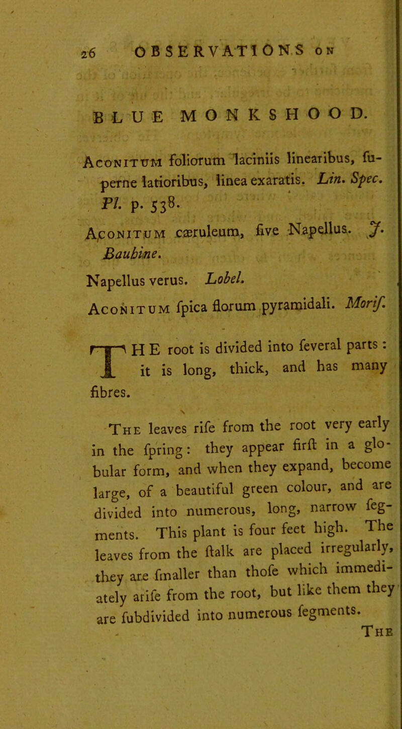 y . xO is- ‘iv« * • ' • ' '■ BLUE MONKSHOOD. Aconitum foliorum laciniis linearibus, fu- perne latioribus, linea exaratis. Lin. Spec. Pi. p. 538. Apo.NiT.uM caeruleum, five Napellus. jf. Baubine. Napellus verus. Lobel. Aconitum fpica florum pyramidali. Morif. TH E root is divided into feveral parts : it is long, thick, and has many fibres. N • - v The leaves rife from the root very early in the fpring: they appear firft in a glo- bular form, and when they expand, become large, of a beautiful green colour, and are divided into numerous, long, narrow feg- ments. This plant is four feet high. The leaves from the ftalk are placed irregularly, they are finaller than thofe which immedi- ately arife from the root, but like them they are fubdivided into numerous fegments. The