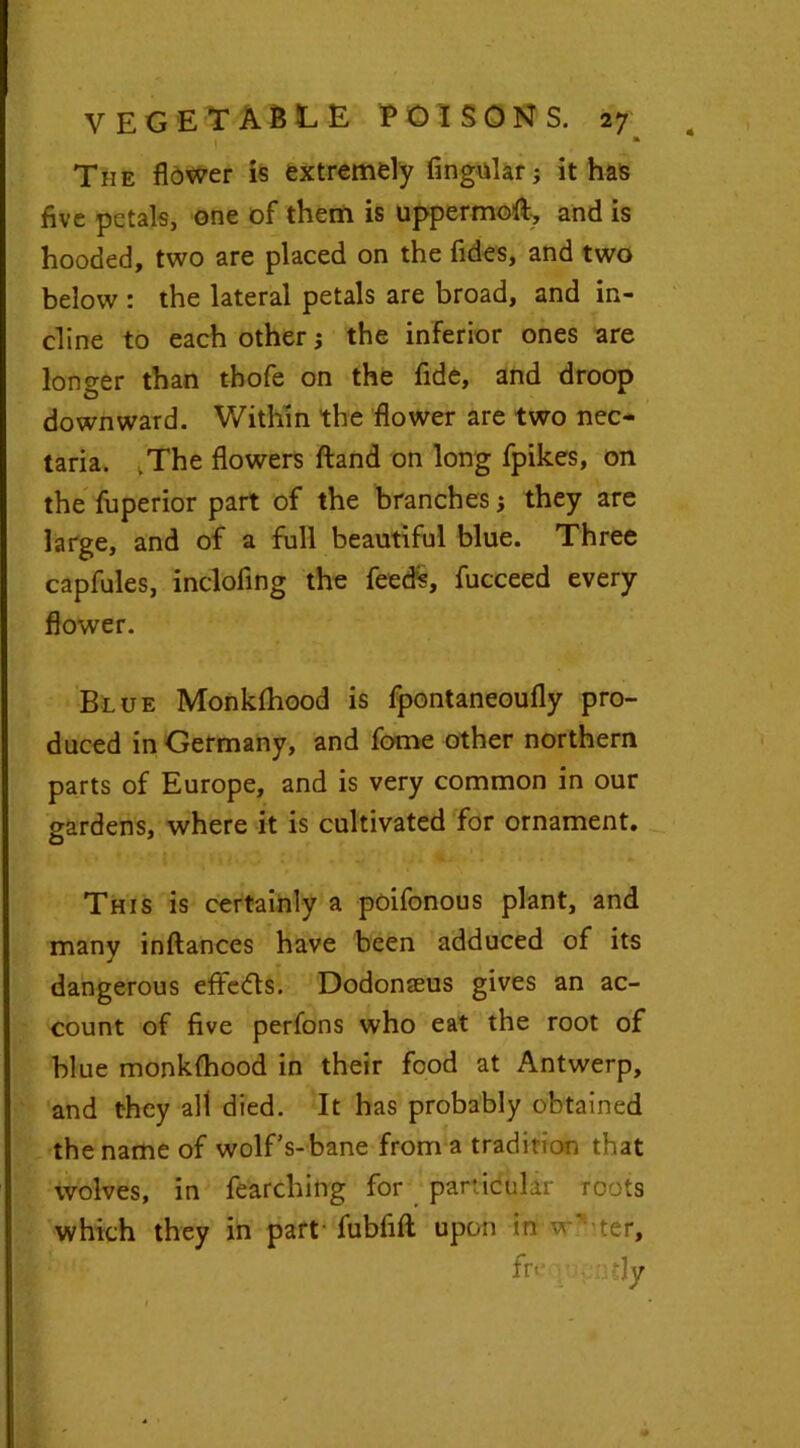 * * The flower is extremely Angular; it has five petals, one of them is uppermoft, and is hooded, two are placed on the fides, and two below : the lateral petals are broad, and in- cline to each other; the inferior ones are longer than thofe on the fide, and droop downward. Within the flower are two nec- taria. .The flowers ftand on long fpikes, on the fuperior part of the branches; they are large, and of a full beautiful blue. Three capfules, inclofing the feeds, fucceed every flower. Blue Monkfhood is fpontaneoufly pro- duced in Germany, and fome other northern parts of Europe, and is very common in our gardens, where it is cultivated for ornament. This is certainly a poifonous plant, and many inftances have been adduced of its dangerous eflfedts. Dodonaeus gives an ac- count of five perfons who eat the root of blue monkfhood in their food at Antwerp, and they all died. It has probably obtained the name of wolf’s-bane from a tradition that wolves, in fearching for particular roots which they in part-fubfift upon in w* ter, fr< Ty