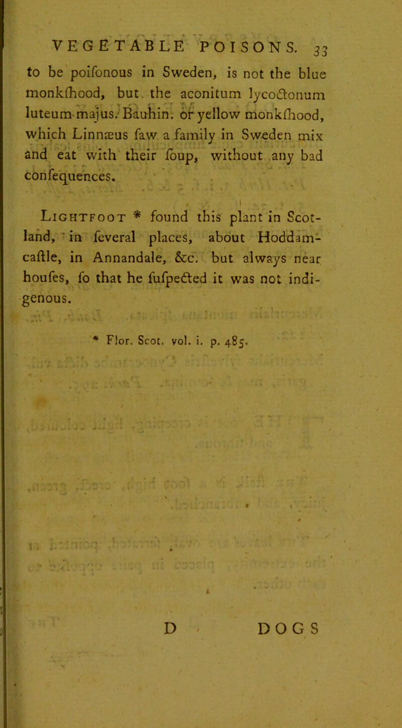 33 to be poifonous in Sweden, is not the blue monklhood, but the aconitum lycodtonum ■ luteum majus. Bauhin. or yellow monklhood, which Linnaeus faw a family in Sweden mix and eat with their foup, without any bad confequences. ■ Lightfoot * found this plant in Scot- land, in feveral places, about Hoddam- caftle, in Annandale, &c. but always near houfes, fo that he fufpedted it was not indi- genous. «»> f '* Flor. Scot. vol. i. p. 485. - •r ' - . •r '  , t » | iU ji ) J i * . t D < DOGS i