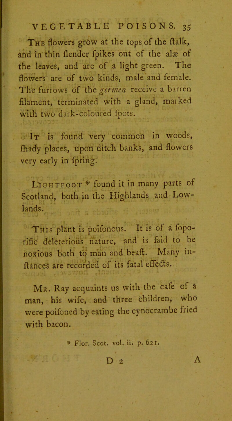 The flowers grow at the tops of the ftalk, and in thin flender fpikes out of the alae of the leaves, and are of a light green. The flowers are of two kinds, male and female. The furrows of the germen receive a barren filament, terminated with a gland, marked with two dark-coloured fpots. . \ \ ; j V . J - ■ - ^ • - . ■ - It is found very common in woods, fhady places, upon ditch banks, and flowers very early in fpring. LIc-htfoot * found it in many parts of Scotland, both in the Highlands and Low- lands. - • * ^ J < i * • I • • ' N , • « 1 This plant is poifonous. It is of a fopo- rific deleterious nature, and is faid to be noxious both to man and bead. Many in- ftances are recorded of its fatal eflfedts. • . ; ,; YVwWori ; > *■ Mr. Ray acquaints us with the cafe of a man, his wife, and three children, who were poifoned by eating the cynocrambe fried with bacon. * F!or. Scot. vol. ii. p. 621.