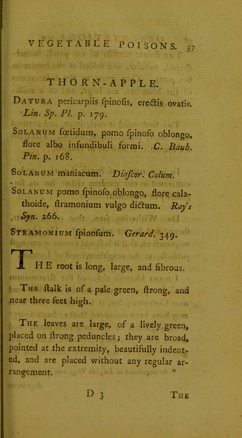 VEGETABLE .? ; - t >5)6 ':o a * Mil ,1< ) POISONS. 37 THORN-APPLE. •Jtiiftl h it; t l) ,'Ov '*1 y*a 'ti3'innh\$ Datura pericarpiis fpinofis, ere&is ovatis. Lin. Sp. PL p. 179. L > ;•; ; j ■ -? j ; ;> •. *. T. • . .1 . H r Solanum fcetidum, pomo fpinofo oblongo, flore albo infundibuli forrni. C. Bauh. Pin. p. 168. Solanum maniacum. Diafcor. Colum. ' • . • Solanum pomo fpinofo oblongo, flore cala- thoide, ftramonium vulgo dittum. Rays Syn. 266, ■ ‘it!: •'v’ ) Stramonium fpinofum. Gerard. 349. * •••' . •' i /: t?;* ■ > > j -• Ti !> -v <• : ? • •' H E root is long, large, and fibrous. fi.iiiHiiv.il ill f.j , ',>••• .•!»• , m; * 1 TH E ftalk is of a pale green, ftrong, and near three feet high. f >: -A . f i •> : r1 :. The leaves are large, of a lively green, placed on ftrong peduncles; they are broad, pointed at the extremity, beautifully indent- ed, and are placed without any regular ar- rangement. * ir ytvi'fth D 3 The