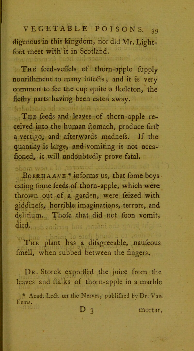 digenous in this kingdom, nor did Mr. Light- foot meet with it in Scotland. I , V r> A <\''* , ; .f »' /I tJ • 4 . »* *. -*c The feed-vefiels of thorn-apple fupply nourilhment to many infedts; and it is very common to fee the cup quite a fkelcton, the flcfhy parts having been eaten away. The feeds and leaves of thorn-apple re- ceived into the human ftomach, produce firfb a vertigo, and afterwards madnefs. If the quantity is large, and vomiting is not occa- fioned, it will undoubtedly prove fatal. shorn won .tcvuv.j. . •• • Boeshaave * informs us, that fome boys eating fome feeds of thorn-apple, which were thrown out of a garden, were feized with giddinefs, horrible imaginations, terrors, and delirium. Thofe that did not foon vomit, died. _ . i The plant has a difagreeable, naufeous fmell, when rubbed between the fingers. Dr. Storck exprefied the juice from the leaves and ftalks of thorn-apple in a marble * Acad. Le£h on the Nerves, publifned by Dr. Van Eems. D 3 mortar.