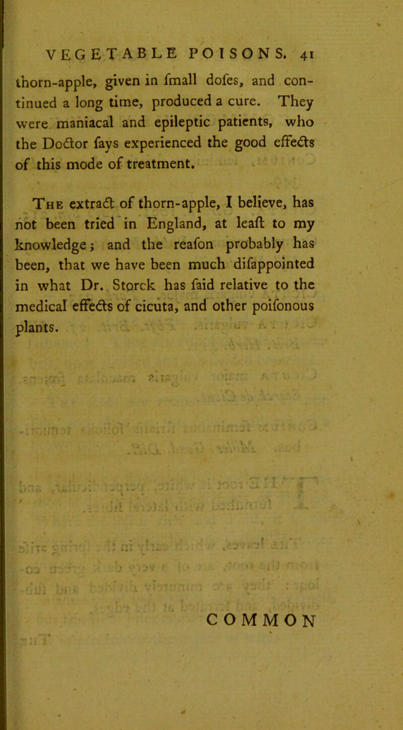 * / / thorn-apple, given in fmall dofes, and con- tinued a long time, produced a cure. They were maniacal and epileptic patients, who the Dodtor fays experienced the good effedts of this mode of treatment. The extradt of thorn-apple, I believe, has not been tried in England, at leaf! to my knowledge ; and the reafon probably has been, that we have been much difappointed in what Dr. Storck has faid relative to the medical effedts of cicuta, and other poifonous plants. COMMON