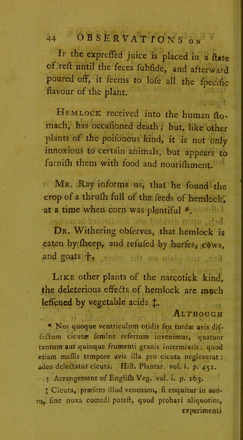 If the exprefled juice is placed in a Rate of reft until the feces fubfide, and afterward poured off, it feems to lofe all the fpecific flavour of the plant. - r . ■ r . 4 .•<i J 4> Jtl Hemlock received into the human fto- mach, has occafloned death; but, like other plants of the poifonous kind, it is not only innoxious to certain animals, but appears to furnifh them with food and nourifhment. Mr. Ray informs us, that he found'the crop of a thrufh full of the feeds of hemlock; at a time when corn was plentiful *. k u;v• -hivib f'1 {)■ Dr. Withering obferves, that hemlock is eaten by fheep, and refufed by horfes, cdws, and goats -f. •, -h ,| 1 M-'. ,J Like other plants of the narcotick kind, the deleterious effedts of hemlock are much leflened by vegetable acids J. Although * Nos quoque ventriculum otidjs feu turdas avis dif- fe£tum cicutae fcmine refertum invcnimus, quatuor tantum aut quinque frumenti granis intermixes: quod etiam raeffis tempore avis ilia pro cicuta neglexerat: adeo delectatur cicuta. Hift. Plantar, vol. i. p. 451. f Arrangement of Englifh Veg. vol. i. p. 163. | Cicuta, praefens illud venenum, fi coquitur in ace- ta, fine noxa comedi poteft, quod probavi aliquoties, experiment