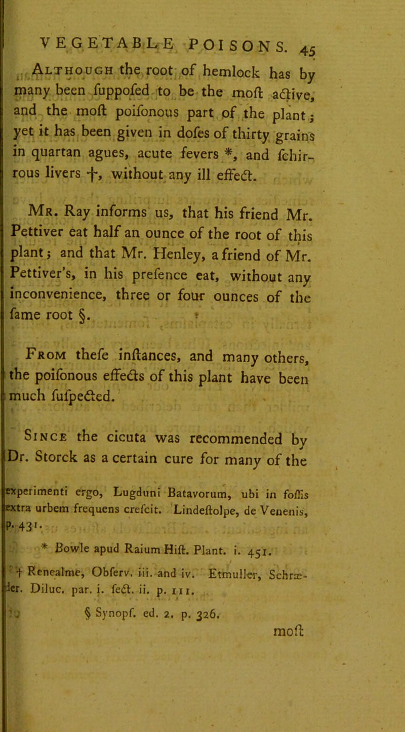 Although the root of hemlock has by many been fuppofed to be the moft adlive, and the moft poifonous part of the plant j yet it has been given in dofes of thirty grains in quartan agues, acute fevers *, and fchir- rous livers f, without any ill effect. Mr. Ray informs us, that his friend Mr. Pettiver eat half an ounce of the root of this plant j and that Mr. Henley, a friend of Mr. Pettiver’s, in his prefence eat, without any inconvenience, three or four ounces of the fame root §. * ! \ 1 ' c  ■ •'•••• From thefe inftances, and many others, the poifonous effe&s of this plant have been much fufpe<fted. Since the cicuta was recommended by Dr. Storck as a certain cure for many of the experiment! ergo, Lugduni Batavorum, ubi in foflis extra urbem frequens crefcit. Lindeftolpe, de Venenis, P-431* * Bowie apud Raium Hift. Plant, i. 451. ' t Renealme, Obferv. iii. and iv. Etmuller, Schr$- ler. Diluc. par. i. fedt. ii. p. m. j JU § Synopf. ed. 2. p. 326. moft