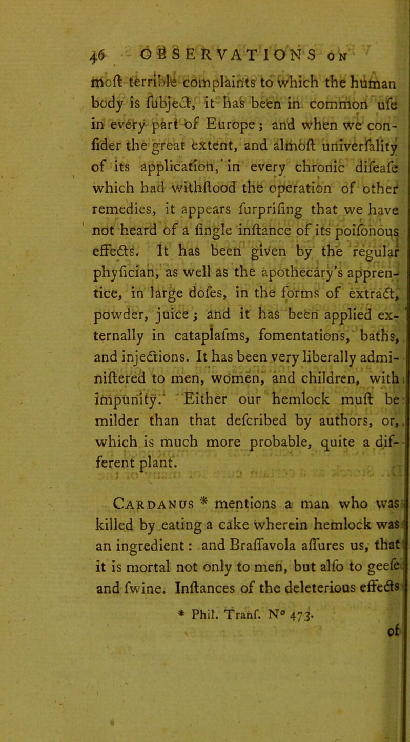 moft terrible complaints to which the human body is fiibject, it has been in common ufe in every part of Europe j and when we con- fider the great extent, and almoft univerfality of its application,-in every chronic difeafe which had withftood the operation of other remedies, it appears furpriling that we have not heard of a fingle inftance of its poifonous effects. It has been given by the regular phyfician, as well as the apothecary’s appren- tice, in large dofes, in the forms of extract, powder, juice j and it has been applied ex- ' ternaily in cataplafms, fomentations, baths, and injections. It has been very liberally admi- niftered to men, women, and children, with t • impunity.' Either our hemlock muft be milder than that defcribed by authors, or,, which is much more probable, quite a dif- ferent plant. Car dan us * mentions a man who was j killed by eating a cake wherein hemlock was i an ingredient: and Braffavola allures us, that: it is mortal not only to men, but alfo to geefe.■ and fwine. Inftances of the deleterious effeds * Phil. Tranf. N° 473. of