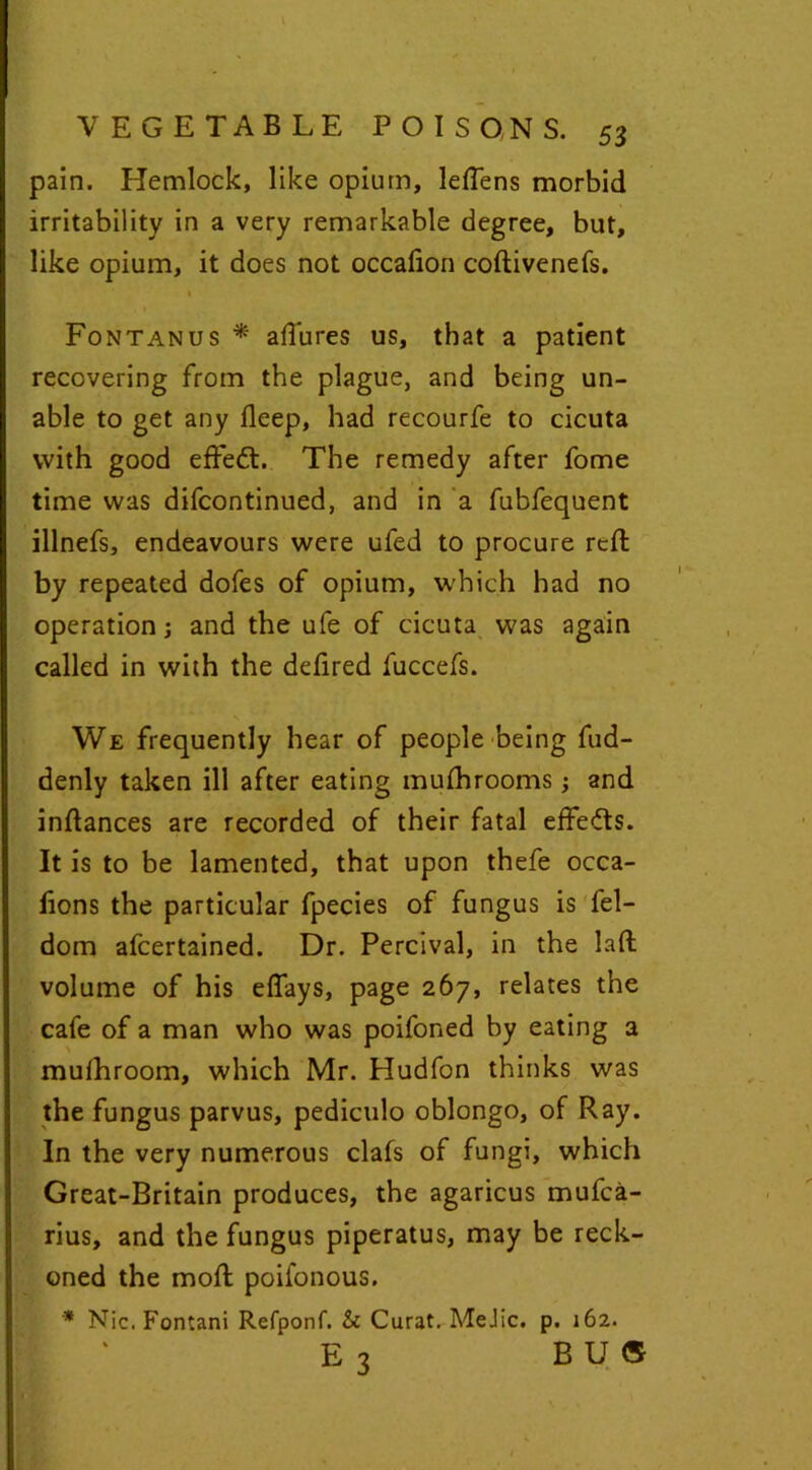 pain. Hemlock, like opium, leflens morbid irritability in a very remarkable degree, but, like opium, it does not occafion coftivenefs. Fontanus * allures us, that a patient recovering from the plague, and being un- able to get any deep, had recourfe to cicuta with good effedt. The remedy after fome time was difcontinued, and in a fubfequent illnefs, endeavours were ufed to procure reft by repeated dofes of opium, which had no operation j and the ufe of cicuta was again called in with the defired fuccefs. We frequently hear of people being fud- denly taken ill after eating mufhrooms; and inftances are recorded of their fatal effe&s. It is to be lamented, that upon thefe occa- fions the particular fpecies of fungus is fel- dom afcertained. Dr. Percival, in the lad volume of his effays, page 267, relates the cafe of a man who was poifoned by eating a muihroom, which Mr. Hudfon thinks was the fungus parvus, pediculo oblongo, of Ray. In the very numerous clafs of fungi, which Great-Britain produces, the agaricus mufca- rius, and the fungus piperatus, may be reck- oned the mod; poifonous. * Nic.Fontani Refponf. & Curat. MeJic. p. 162. E 3 BUS