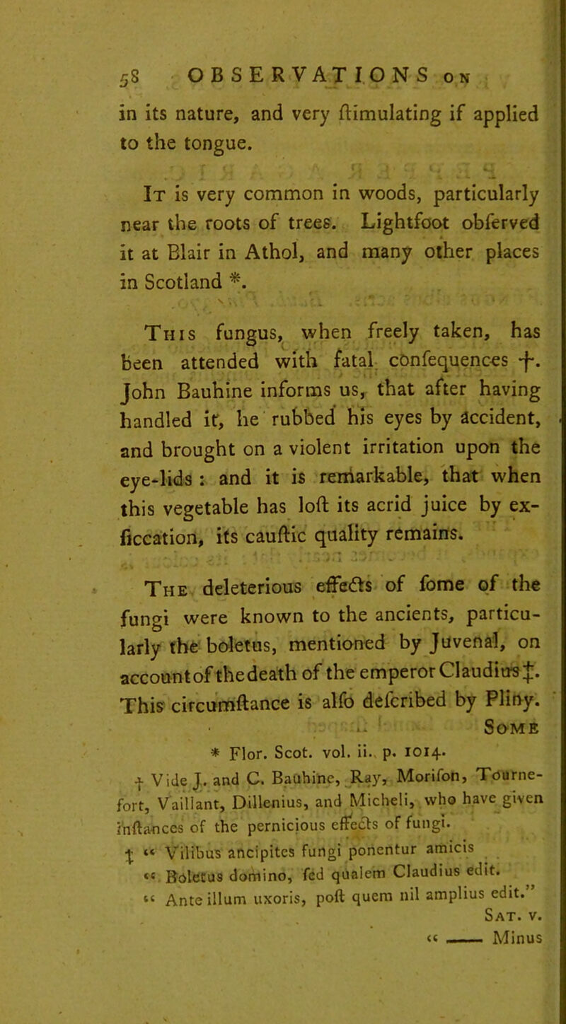 in its nature, and very Simulating if applied to the tongue. It is very common in woods, particularly near the roots of trees. Lightfoot obferved * it at Blair in Athol, and many other places in Scotland *. • ' • ~ , , * f t » - *. s \ , r.; Z + t.-. • U v ' This fungus, when freely taken, has been attended with fatal confequences J-. John Bauhine informs us, that after having handled it, he rubbed his eyes by accident, and brought on a violent irritation upon the eye-lids : and it is renlarkable, that when this vegetable has loft its acrid juice by ex- ficcation, its cauftic quality remains. The deleterious efte&s of fome of the fungi were known to the ancients, particu- larly the boletus, mentioned by Juvenal, on accountof thedeath of the emperor Claudius^. This circumftance is alfo defcribed by Pliny. -( Some * Flor. Scot. vol. ii. p. 1014. 4 Vide J. and C. Bauhine, Ray, Morifon, Tourne- fort, Vail I ant, Dillenius, and Micheli, who have given infta-nces of the pernicious effects of fungi. \ “ Vilibus ancipites fungi ponentur amicis <s Boletus domino, fed quaiem Claudius edit. “ Ante ilium uxoris, poft quern nil amplius edit. Sat. v. Minus