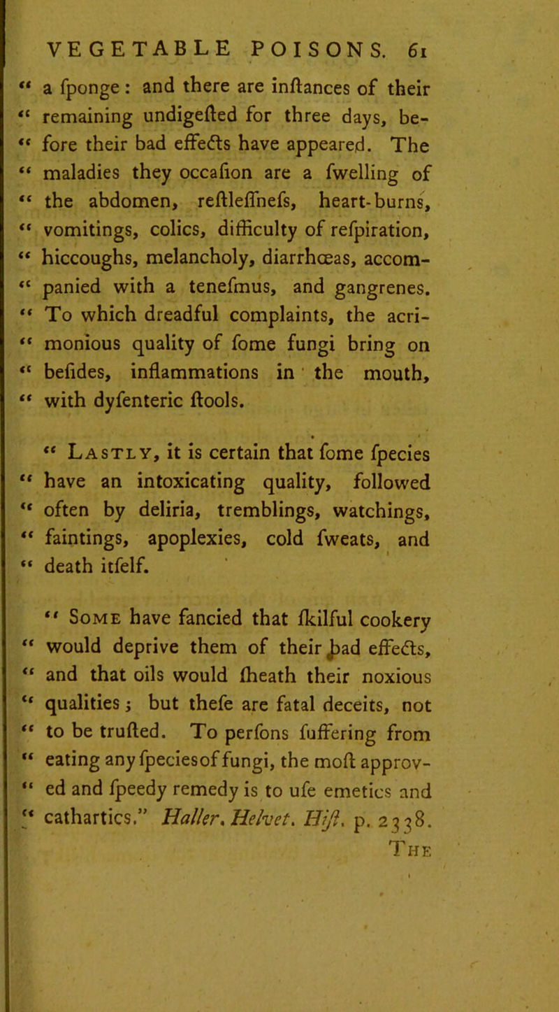 ** a fponge: and there are inftances of their “ remaining undigefted for three days, be- ** fore their bad effedts have appeared. The “ maladies they occafion are a fwelling of “ the abdomen, reftleffnefs, heart-burns, “ vomitings, colics, difficulty of refpiration, “ hiccoughs, melancholy, diarrhoeas, accom- “ panied with a tenefmus, and gangrenes. ** To which dreadful complaints, the acri-  monious quality of fome fungi bring on <c befides, inflammations in the mouth, “ with dyfenteric (fools. • • “ Lastly, it is certain that fome fpecies “ have an intoxicating quality, followed “ often by deliria, tremblings, watchings, faintings, apoplexies, cold fweats, and “ death itfelf. “ Some have fancied that fkilful cookery “ would deprive them of their 0bad effedts, “ and that oils would (heath their noxious “ qualities; but thefe are fatal deceits, not “ to be trufted. To perfons fuffering from  eating any fpeciesof fungi, the moft approv- “ ed and fpeedy remedy is to ufe emetics and “ cathartics.” Haller, Heket. HJl. p. 23 38. T HE