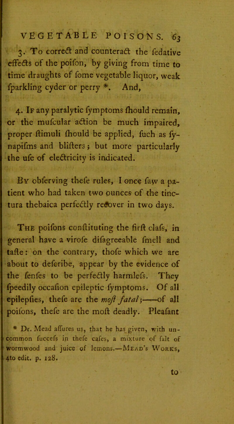 3. To corred and counterad the fedative effeds of the poifon, by giving from time to time draughts of fome vegetable liquor, weak fparkling cyder or perry *. And, t x A - . A ’ • 1 J 4.1 4. If any paralytic fymptoms Ihould remain, or the mufcular adion be much impaired, proper ftimuli fhould be applied, fuch as fy- napifms and blitters; but more particularly the ufe of eledricity is indicated. By obferving thefe rules, I once faw a pa- tient who had taken two ounces of the tinc- tura thebaica perfedly re<?over in two days. The poifons conttituting the firft clafs, in general have a virofe difagreeable fmell and tafte: on the contrary, thofe which we are about to defcribe, appear by the evidence of the fenfes to be perfedly harmlefs. They fpeedily occadon epileptic fymptoms. Of all epilepfies, thefe are the rnoji fatal of all poifons, thefe are the mod: deadly. Pleafant * Dr. Mead allures us, that he has given, with un- common fuccefs in thefe cafes, a mixture of fait of wormwood and juice of lemons.—Mead’s Works, 4to edit. p. 128. to