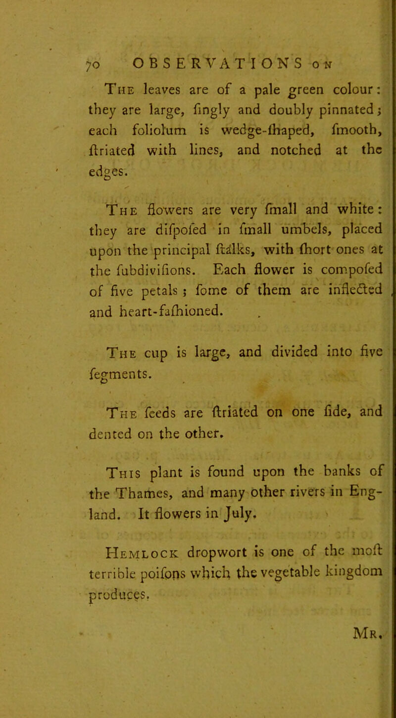 \ 70 OBSERVATIONS on The leaves are of a pale green colour: they are large, fingly and doubly pinnated; each foliolum is wedge-fhaped, fmooth, Rriated with lines, and notched at the edges. The flowers are very fmall and white: they are difpoled in fmall umbels, placed upon the principal ftilks, with (hort ones at the fubdivifions. Each flower is compofed of five petals ; fome of them are infleded and heart-fafhioned. The cup is large, and divided into five fegments. The feeds are ftriated on one fide, and dented on the other. This plant is found upon the banks of the Thames, and many other rivers in Eng- land. It flowers in July. Hemlock dropwort is one of the mo ft terrible poifons which the vegetable kingdom produces. Mr,