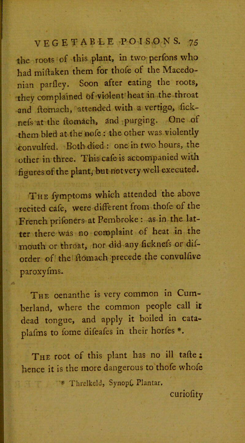 the roots of this plant, in two perfons who had miftaken them for thofe of the Macedo- nian parfley. Soon after eating the roots, they complained of violent heat in the throat and ftomach, attended with a vertigo, fick- nefs at the itomach, and purging. One of them bled at the nofe: the other was. violently convulfed. Both died : one in two hours, the other in three. This cafe is accompanied with figures of the plant, but not very well executed. The fymptoms which attended the above recited cafe, were different from thofe of the French prifoners at Pembroke: as in the lat- ter there was no complaint of heat in the mouth or throat, nor did any ficknefs or dis- order of the ftomach precede the convulfive paroxyfms. i > The oenanthe is very common in Cum- berland, where the common people call it dead tongue, and apply it boiled in cata- plafms to fome difeafes in their horfes *. The root of this plant has no ill tafte: hence it is the more dangerous to thofe whofe * Threlkcld, SynopC Plantar. curiofity