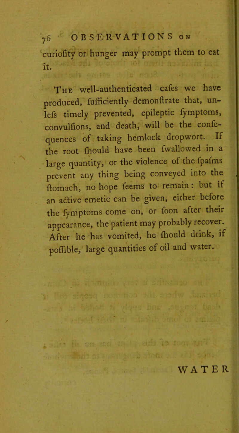 curiofity or hunger may prompt them to eat it. The well-authenticated cafes we have produced, fufficiently demonftrate that, un- lefs timely prevented, epileptic fymptoms, convulfions, and death, will be the confe- quences of taking hemlock dropwort. If the root Ihould have been fwallowed in a large quantity, or the violence of the fpafms prevent any thing being conveyed into the ftomach, no hope feems to remain : but if an active emetic can be given, either before the fymptoms come on, or foon after their appearance, the patient may probably recover. After he has vomited, he fhould drink, if poflible,1 large quantities of oil and water. ♦ WATER