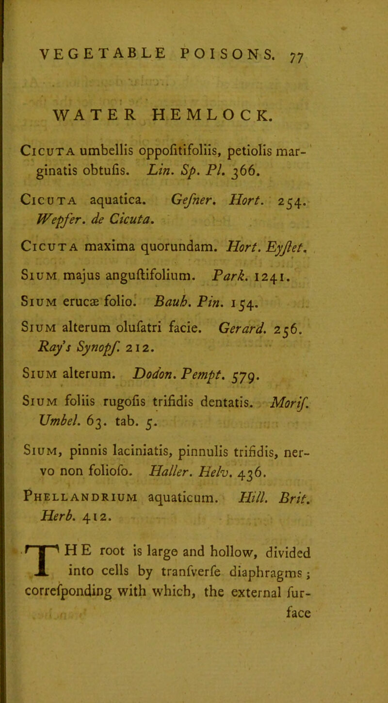 WATER HEMLOCK. Cicuta umbellis oppofitifoliis, petiolis mar- ginatis obtufis. Lin. Sp. Pl. 366. Cicuta aquatica. Gefner. llort. 254. Wepfer. de Cicuta. Cicuta maxima quorundam. Hort. Eyjlet. Sium majus anguftifolium. Park. 1241. Sium erucae folio. Bauh. Pin. 154. Sium alterum olufatri facie. Gerard. 256. Rays Synopf. 212. Sium alterum. Dodon. Pempt. 579. Sium foliis rugofis trifidis dentatis. Morif. Umbel. 63. tab. 5. Sium, pinnis laciniatis, pinnulis trifidis, ner- vo non foliofo. Haller. Helv. 436. Phellandrium aquaticum. Hill. Brit. Herb. 412. TH E root is large and hollow, divided into cells by tranfverfe diaphragms ; correfponding with which, the external fur- face iViflJfl,.