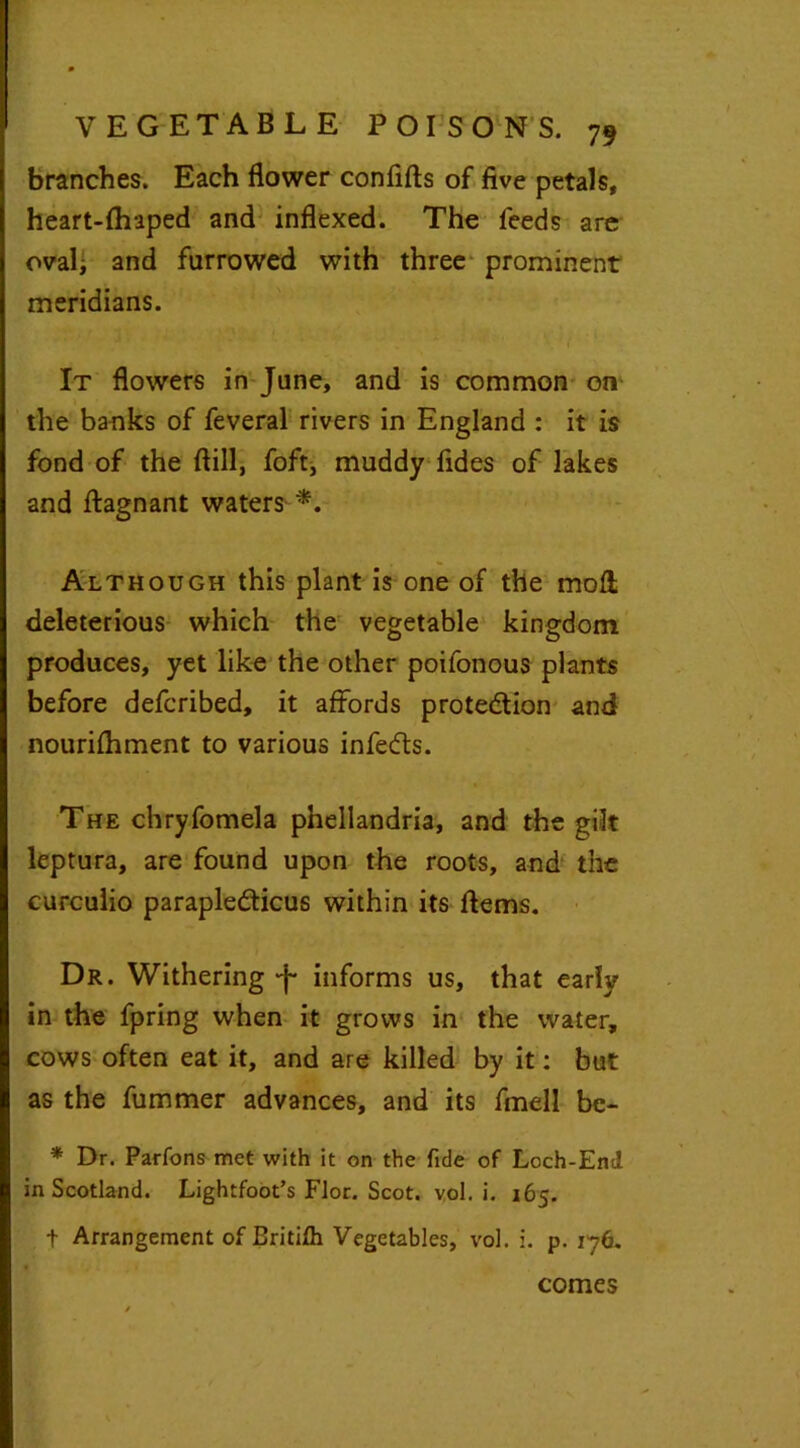 branches. Each flower conflfts of five petals, heart-fhaped and indexed. The feeds are oval* and farrowed with three prominent meridians. It flowers in Jane, and is common on the banks of feveral rivers in England : it is fond of the fiill, foft, muddy Tides of lakes and ftagnant waters *. Although this plant is one of the mod deleterious which the vegetable kingdom produces, yet like the other poifonous plants before defcribed, it affords prote&ion and nourifhment to various infecfts. The chryfomela pnellandria, and the gilt leptura, are found upon the roots, and the curculio parapledticus within its ftems. Dr. Withering informs us, that early in the fpring when it grows in the water, cows often eat it, and are killed by it: but as the fummer advances, and its fmell be- * Dr. Parfons met with it on the fide of Loch-End in Scotland. Lightfoot’s Flor. Scot. vol. i. 165. t Arrangement of Britifh Vegetables, vol. i. p. 176. comes
