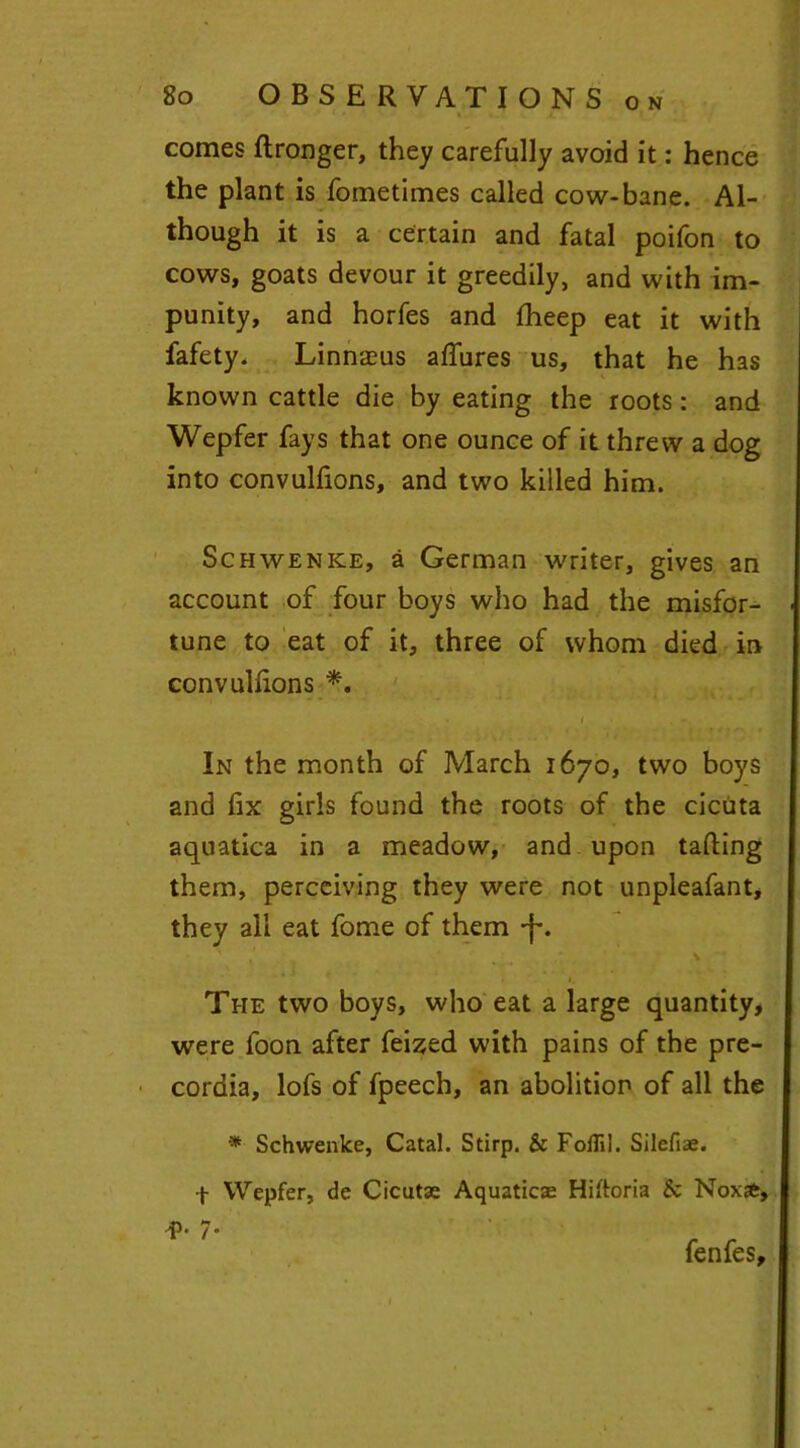 O N comes flronger, they carefully avoid it: hence the plant is fometimes called cow-bane. Al- though it is a certain and fatal poifon to cows, goats devour it greedily, and with im- punity, and horfes and fheep eat it with fafety. Linnaeus allures us, that he has known cattle die by eating the roots : and Wepfer fays that one ounce of it threw a dog into convulfions, and two killed him. Schwenke, a German writer, gives an account of four boys who had the misfor- tune to eat of it, three of whom died in convulfions *. In the month of March 1670, two boys and fix girls found the roots of the cicuta aquatica in a meadow, and upon tailing them, perceiving they were not unpleafant, they all eat fome of them -f-. The two boys, who eat a large quantity, were loon after feized with pains of the pre- cordia, lofs of fpeech, an abolition of all the * Schwenke, Catal. Stirp. & Foflil. Silefiae. f Wepfer, de Cicutse Aquaticae Hiltoria Sc Noxsfc, * ' fenfes.