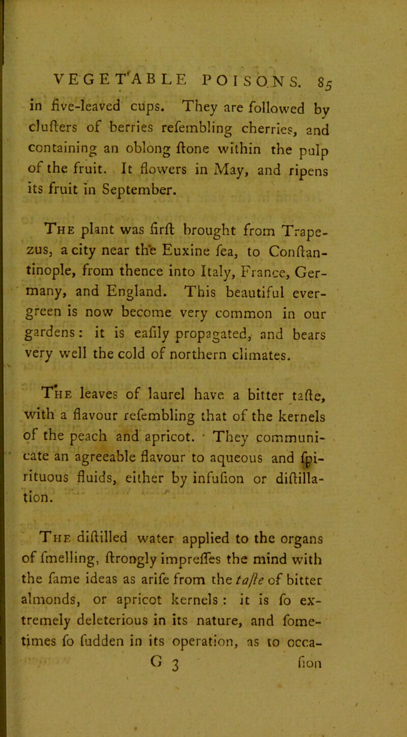 VEGETABLE in five-leaved cups. They are followed by clutters of berries refembling cherries, and containing an oblong ftone within the pulp of the fruit. It flowers in May, and ripens its fruit in September. The plant was flrft brought from Trape- zus3 a city near the Euxine fea, to Conflan- tinople, from thence into Italy, France, Ger- many, and England. This beautiful ever- green is now become very common in our gardens: it is eafily propagated, and bears very well the cold of northern climates. The leaves of laurel have a bitter tafle, with a flavour refembling that of the kernels of the peach and apricot. ■ They communi- cate an agreeable flavour to aqueous and fpi- rituous fluids, either by infuflon or diflilla- tion. ' 1 The dittilled water applied to the organs of fmelling, ftrongly imprefles the mind with the fame ideas as arife from the tafle of bitter almonds, or apricot kernels : it is fo ex- tremely deleterious in its nature, and fome- times fo fudden in its operation, as to occa- G 3 fion