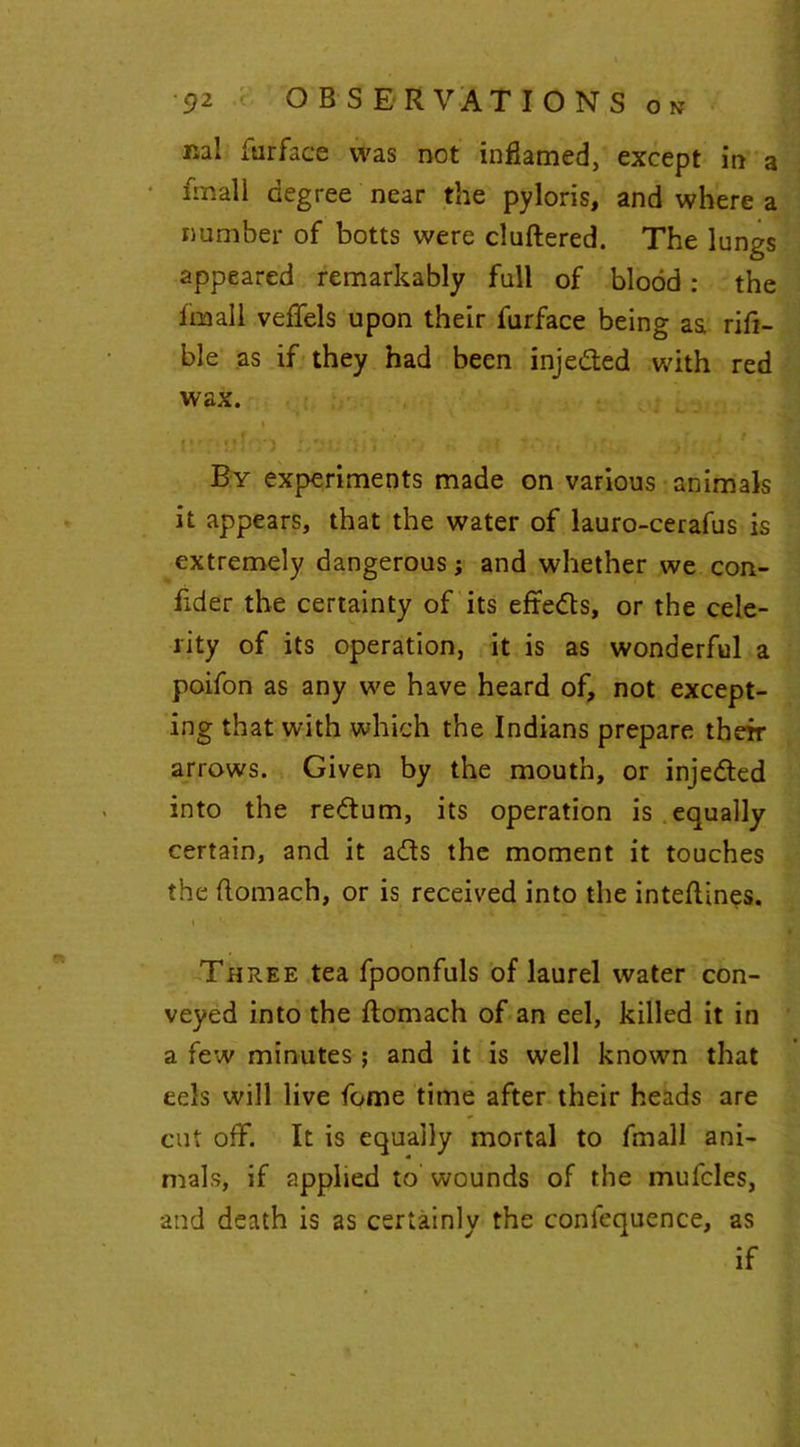 nal furface was not inflamed, except in a final! degree near the pyloris, and where a number of botts were cluftered. The lungs appeared remarkably full of blood: the fnaall veffels upon their furface being aa rifi- ble as if they had been inje&ed with red wax. » By experiments made on various animals it appears, that the water of lauro-cerafus is extremely dangerous; and whether we con- fider the certainty of its effedts, or the cele- rity of its operation, it is as wonderful a poifon as any we have heard of, not except- ing that with which the Indians prepare their arrows. Given by the mouth, or injedled into the return, its operation is equally certain, and it adts the moment it touches the ftomach, or is received into the inteftines. Three tea fpoonfuls of laurel water con- veyed into the ftomach of an eel, killed it in a few minutes ; and it is well known that eels will live fome time after their heads are cut off. It is equally mortal to fmall ani- mals, if applied to wounds of the mufcles, and death is as certainly the confequence, as if