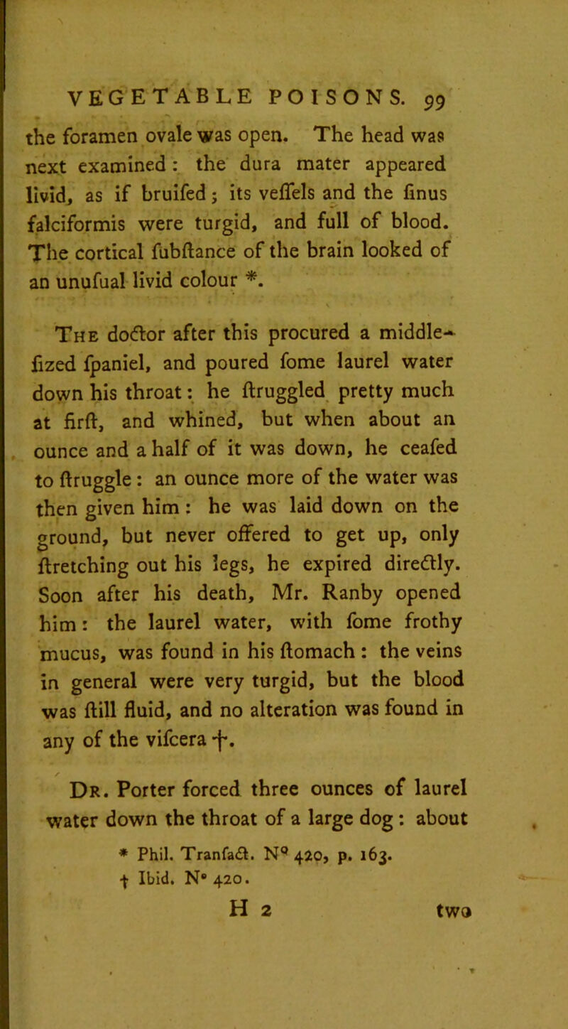 the foramen ovale was open. The head was next examined: the dura mater appeared livid, as if bruifed; its veflels and the finus falciformis were turgid, and full of blood. The cortical fubftance of the brain looked of an unufual livid colour *. /1 -t ■» ■ / f \ • The dottor after this procured a middle* fized fpaniel, and poured fome laurel water down his throat: he ftruggled pretty much at firft, and whined, but when about an ounce and a half of it was down, he ceafed to ftruggle : an ounce more of the water was then given him : he was laid down on the ground, but never offered to get up, only ftretching out his legs, he expired direftly. Soon after his death, Mr. Ranby opened him: the laurel water, with fome frothy mucus, was found in his ftomach : the veins in general were very turgid, but the blood was ftill fluid, and no alteration was found in any of the vifcera -f*. Dr. Porter forced three ounces of laurel water down the throat of a large dog: about * Phil. Tranfaft. N9 420, p. 163. 4 Ibid. N° 420. H 2 % two