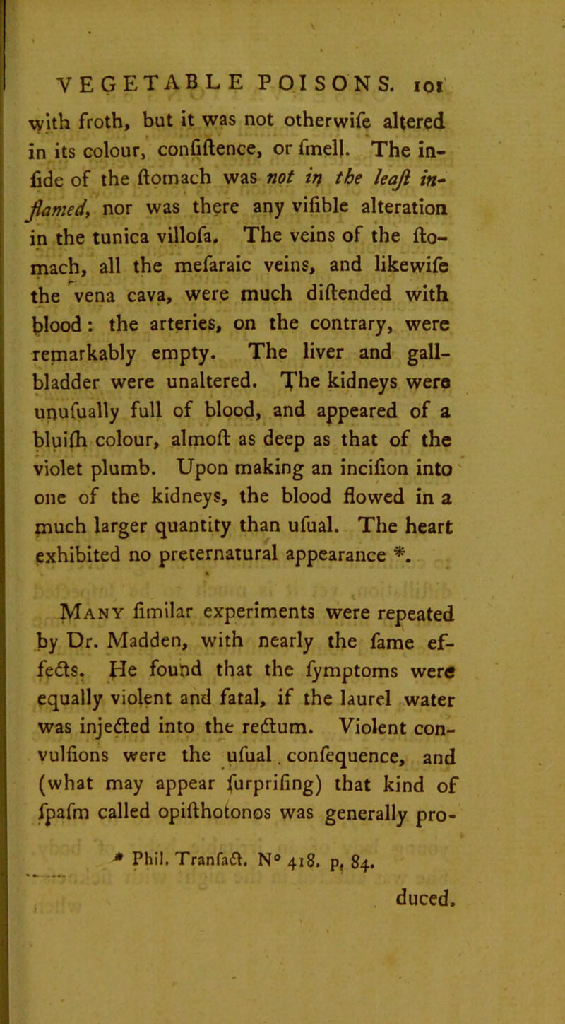 with froth, but it was not otherwife altered ** » in its colour, confidence, or fmell. The in- fide of the ftomach was not in the leajl in- flamed, nor was there any vifible alteration in the tunica villofa. The veins of the fto- mach, all the mefaraic veins, and likewife the vena cava, were much diftended with blood: the arteries, on the contrary, were remarkably empty. The liver and gall- bladder were unaltered. Tbe kidneys were urjufually full of blood, and appeared of a bluifti colour, almoft as deep as that of the violet plumb. Upon making an inciflon into one of the kidneys, the blood flowed in a much larger quantity than ufual. The heart exhibited no preternatural appearance *. Many fimilar experiments were repeated by Dr. Madden, with nearly the fame ef- fects. He found that the fymptoms were equally violent and fatal, if the laurel water was injedted into the redtum. Violent con- vulfions were the ufual. confequence, and (what may appear furprifing) that kind of fpafm called opifthotonos was generally pro- * Phil. Tranfaft. N° 418. p, 84. duced.