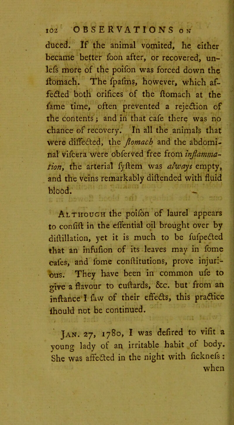 duced. If the animal vomited, he either became better foon after, or recovered, un- lefs more of the poifon was forced down the ftomach. The fpafms, however, which af- fe&ed both orifices of the ftomach at the fame time, often prevented a reje&ion of the contents; and in that cafe there was no chance of recovery. In all the animals that were differed, the Jiomach and the abdomi- nal vifcera were obferved free from inflamma- tion, the arterial fyflem was always empty, and the veins remarkably diftended with fluid blood. - Although the poifon of laurel appears to conflfl: in the eflential oil brought over by diftillation, yet it is much to be fufpe&ed that an infufion of its leaves may in fome cafes, and fome conftitutions, prove injuri- ous. They have been in common ufe to give a flavour to cuftards, &c. but from an inftance I faw of their efletts, this practice flhould not be continued. t ....... * 4 Jan. 27, 1780, I was defired to viflt a young lady of an irritable habit of body. She was affe&ed in the night with ficknefs: when