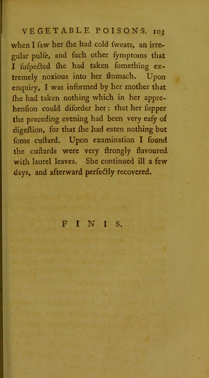 when I faw her {he had cold fweats, an irre- gular pulfe, and fuch other fymptoms that I fufpe&ed (he had taken fomething ex- tremely noxious into her ftomach. Upon enquiry, I was informed by her mother that {he had taken nothing which in her appre- henfion could diforder her: that her fupper the preceding evening had been very eafy of digeftion, for that Ihe had eaten nothing but fome cuftard. Upon examination I found the cuftards were very ftrongly flavoured with laurel leaves. She continued ill a few days, and afterward perfectly recovered. FINIS.