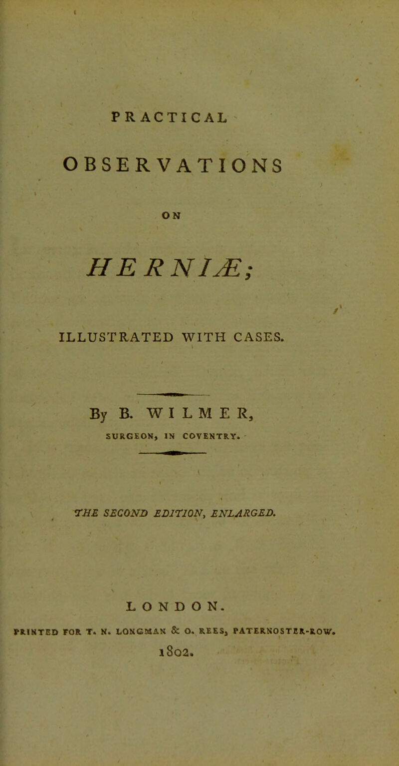 PRACTICAL OBSERVATIONS ON HERN ME; ILLUSTRATED WITH CASES. By B. WILMER, SURGEON, IN COVENTRY. THE SECOND EDITION, ENLARGED. LONDON. PRINTED FOR T. N. LONGMAN & O. REES, PATERNOSTER-ROW. lS02.