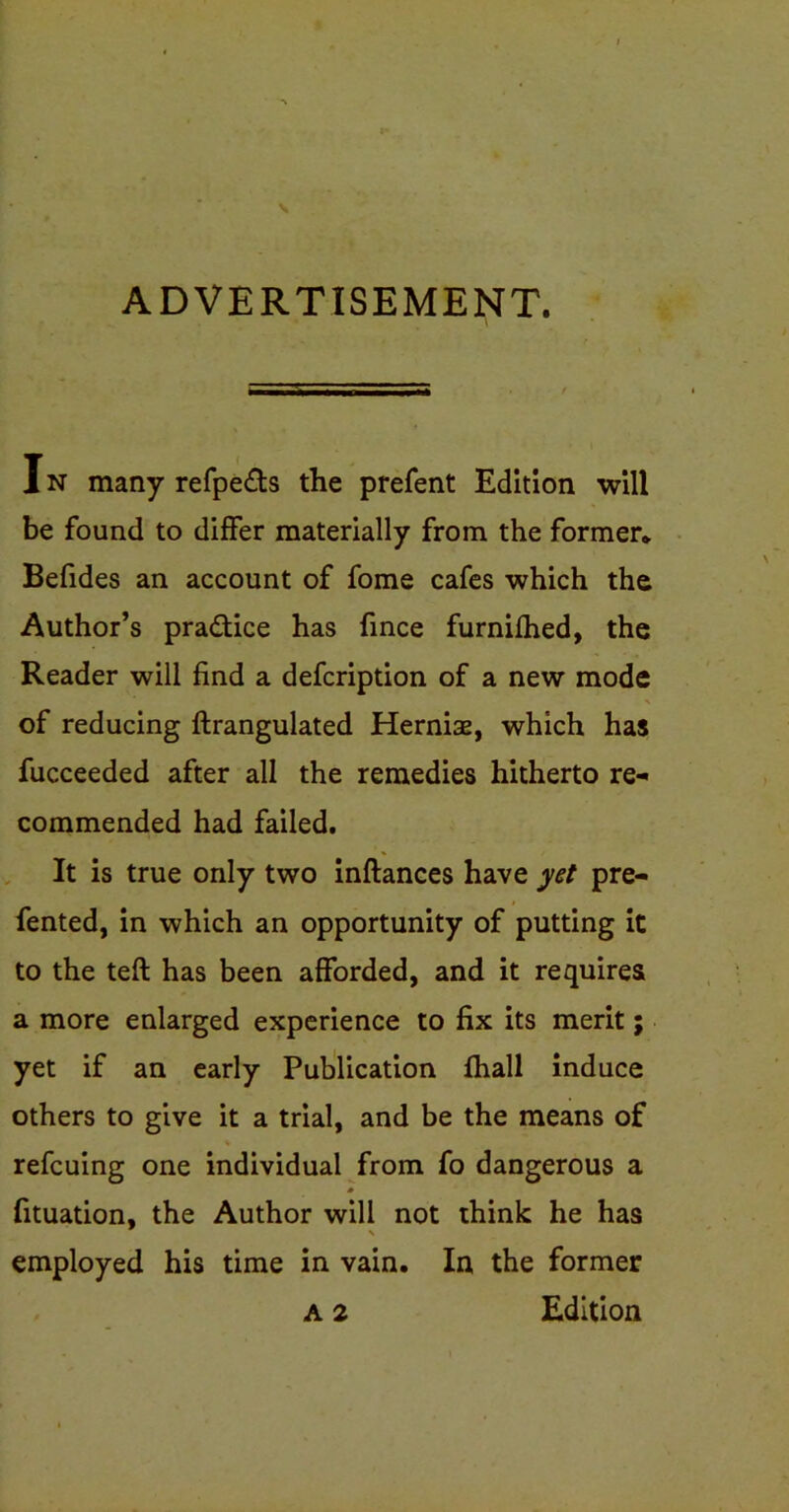 ADVERTISEMENT. 1N many refpe&s the prefent Edition will be found to differ materially from the former* Befides an account of fome cafes which the Author’s pra&ice has fince furnifhed, the Reader will find a defcription of a new mode of reducing ftrangulated Hernise, which has fucceeded after all the remedies hitherto re- commended had failed. It is true only two inftances have yet pre- fented, in which an opportunity of putting it to the teft has been afforded, and it requires a more enlarged experience to fix its merit; yet if an early Publication fhall induce others to give it a trial, and be the means of refcuing one individual from fo dangerous a fituation, the Author will not think he has employed his time in vain. In the former A 2 Edition