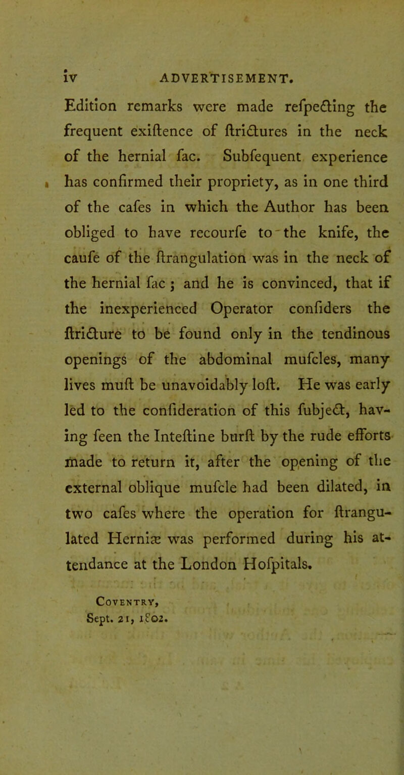 Edition remarks were made refpe£ting the frequent exiftence of ftridfures in the neck of the hernial fac. Subfequent experience has confirmed their propriety, as in one third of the cafes in which the Author has been obliged to have recourfe to'the knife, the caufe of the ftrangulation was in the neck of the hernial five j and he is convinced, that if the inexperienced Operator confiders the ftri&ure to be found only in the tendinous openings of the abdominal mufcles, many lives mufl be unavoidably loft. He was early led to the confideration of this fubje£t, hav- ing feen the Intefline btirft by the rude efforts made to return it, after the opening of the external oblique mufcle had been dilated, in two cafes where the operation for ftrangu- lated Hernia: was performed during his at- tendance at the London Hofpitals. Coventry, Sept. 21, if02.