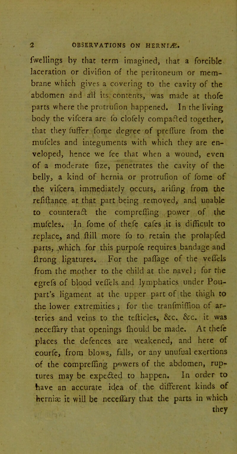 / fwellings by that term imagined, that a forcible laceration or divifion of the peritoneum or mem- brane which gives a covering to the cavity of the abdomen and all its contents, was made at thofe parts where the protrufion happened. In the living body the vifcera are fo clofely compared together, that they fuffer fome degree of preffure from the mufcles and integuments with which they are en- veloped, hence we fee that when a wound, even of a moderate fize, penetrates the cavity of the belly, a kind of hernia or protrufion of fome of the vifcera immediately occurs, arifing from the refiftance at that part being removed, and unable to counteraft the compreffmg power of the mufcles. In fome of thefe cafes it is difficult to replace, and ftill more fo to retain the prolapfed parts, which for this purpofe requires bandage and ftrong ligatures. For the paffage of the veflfels from the mother to the child at the navel; for the egrefs of blood veffcls and lymphatics under Pou- part’s ligament at the upper part of the thigh to the lower extremities; for the tranfmiffion of ar- teries and veins to the tefticlcs, &c. &c. it was neceffary that openings fhould be made. At thefe places the defences are weakened, and here of courfe, from blows, falls, or any unufual exertions of the compreffing powers of the abdomen, rup- tures may be expedled to happen. In order to have an accurate idea of the different kinds of hernias it will be neceffary that the parts in which they