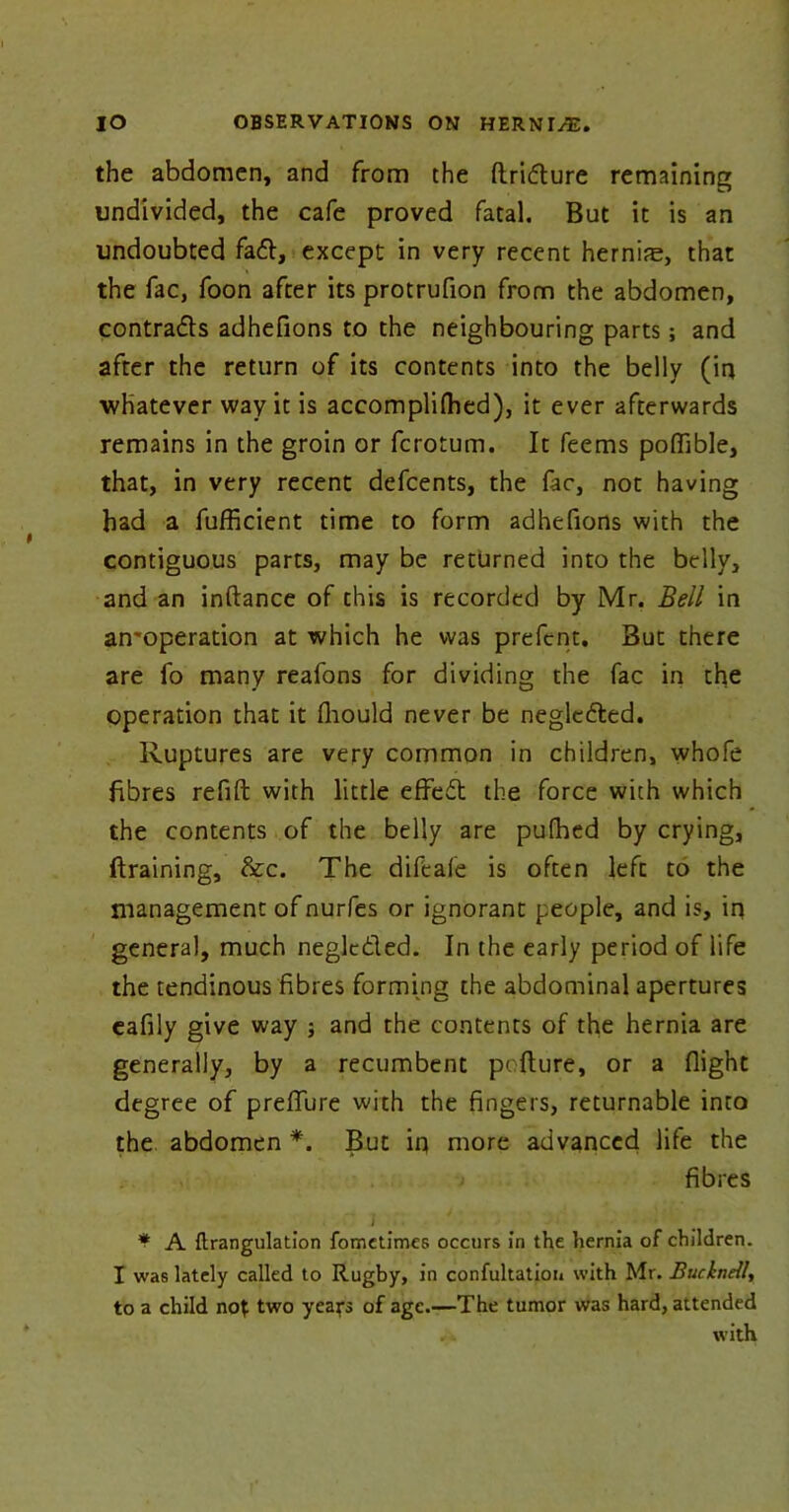 the abdomen, and from the ftridture remaining undivided, the cafe proved fatal. But it is an undoubted fa6t, except in very recent hernife, that the fac, foon after its protrufion from the abdomen, contracts adhefions to the neighbouring parts; and after the return of its contents into the belly (in whatever way it is accomplilhed), it ever afterwards remains in the groin or fcrotum. It feems poflible, that, in very recent defcents, the fac, not having had a fufficient time to form adhefions with the contiguous parts, may be returned into the belly, and an inftance of this is recorded by Mr. Bell in an'operation at which he was prefent. But there are fo many reafons for dividing the fac in the operation that it fliould never be negledled. Ruptures are very common in children, whofe fibres refill with little effedt the force with which the contents of the belly are pulhed by crying, draining, &c. The difcafe is often left to the management of nurfes or ignorant people, and is, in general, much neglcdled. In the early period of life the tendinous fibres forming the abdominal apertures eafily give way ; and the contents of the hernia are generally, by a recumbent pofture, or a flight degree of preflure with the fingers, returnable into the abdomen *. But in more advanced life the fibres J • f A ftrangulation fometimes occurs in the hernia of children. I was lately called to Rugby, in confutation with Mr. BuchneU, to a child not two years of age.—The tumor was hard, attended with
