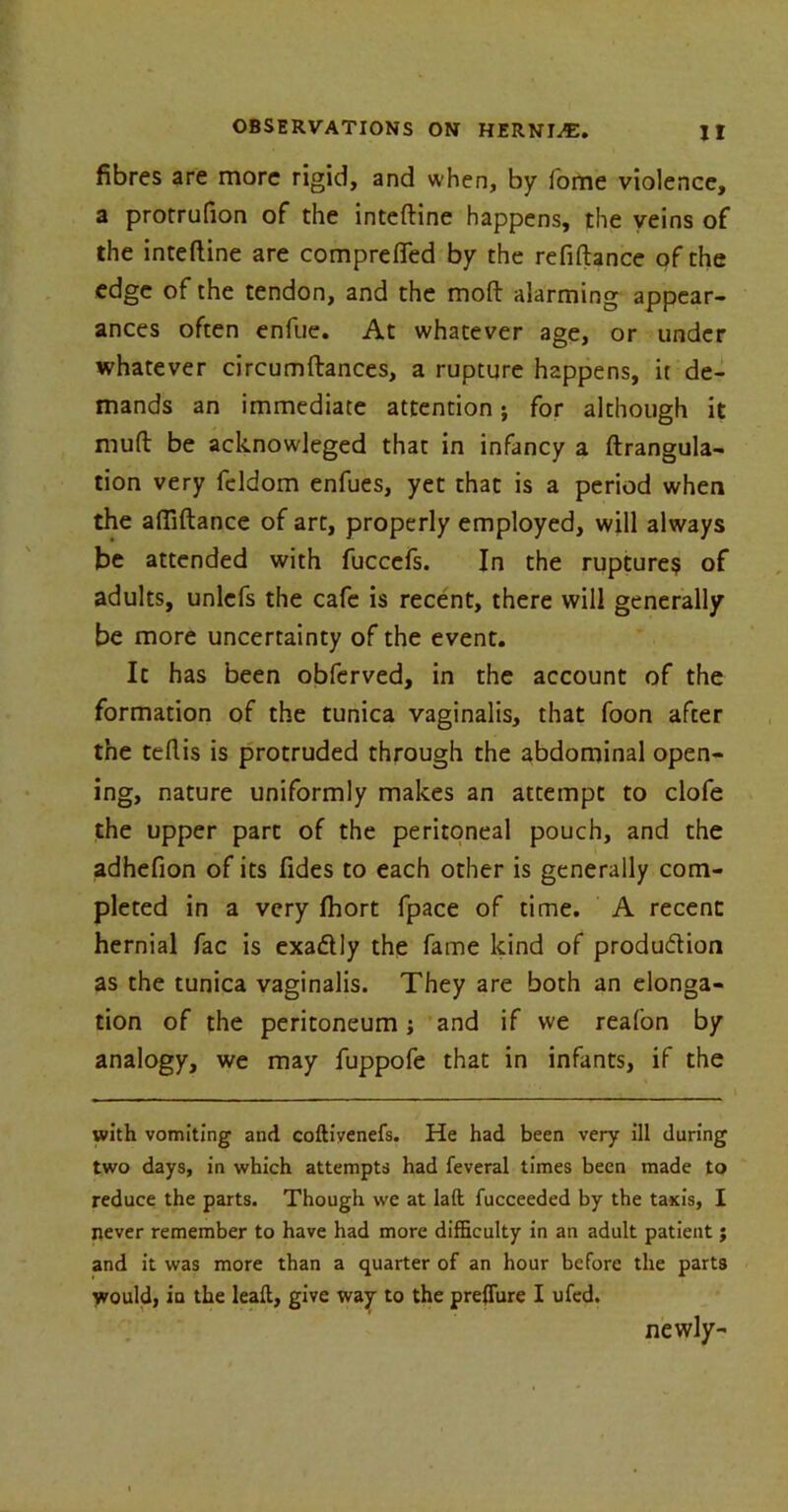 fibres are more rigid, and when, by fome violence, a protrufion of the inteftine happens, the veins of the inteftine are comprefled by the refiftance of the edge of the tendon, and the moft alarming appear- ances often enfue. At whatever age, or under whatever circumftances, a rupture happens, it de- mands an immediate attention; for although it muft be acknowleged that in infancy a ftrangula- tion very feldom enfues, yet that is a period when the aftiftance of art, properly employed, will always be attended with fuccefs. In the rupture? of adults, unlefs the cafe is recent, there will generally be more uncertainty of the event. It has been obferved, in the account of the formation of the tunica vaginalis, that foon after the teftis is protruded through the abdominal open- ing, nature uniformly makes an attempt to clofe the upper part of the peritoneal pouch, and the adhefion of its Tides to each other is generally com- pleted in a very Ihort fpace of time. A recent hernial fac is exa&ly the fame kind of production as the tunica vaginalis. They are both an elonga- tion of the peritoneum j and if we reafon by analogy, we may fuppofe that in infants, if the with vomiting and coftivenefs. He had been very ill during two days, in which attempts had feveral times been made to reduce the parts. Though we at laft fucceeded by the taxis, I never remember to have had more difficulty in an adult patient; and it was more than a quarter of an hour before the parts would, in the lead, give way to the preffiire I ufed. newly-