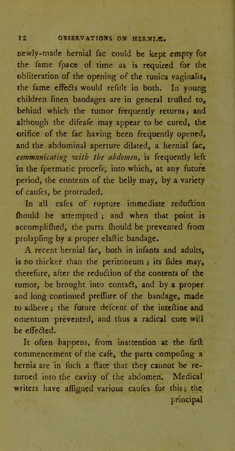 newly-made hernial fac could be kept empty for the fame fpace of time as is required for the obliteration of the opening of the tunica vaginalis, the fame effects would refult in both. In young children linen bandages are in general trufted to, behind which the tumor frequently returns; and although the difeafe may appear to be cured, the orifice of the fac having been frequently opened, and the abdominal aperture dilated, a hernial fac, communicating with the abdomen, is frequently left in the fpermatic procefs, into which, at any future period, the contents of the belly may, by a variety of caufes, be protruded. In all cafes of rupture immediate redudlion fhould be attempted ; and when that point is accomplifhed, the parts fhould be prevented from prolapfing by a proper elaftic bandage. A recent hernial fac, both in infants and adults, is no thicker than the peritoneum ; its Tides may, therefore, after the reduction of the contents of the tumor, be brought into contadt, and by a proper and long continued prefifure of the bandage, made to adhere ; the future defcent of the inteftinc and omentum prevented, and thus a radical cure will be effected. It often happens, from inattention at the firft commencement of the cafe, the parts compofing a hernia are in fuch a {fate thac they cannot be re- turned into the cavity of the abdomen. Medical writers have afiigned various caufes for this; the principal