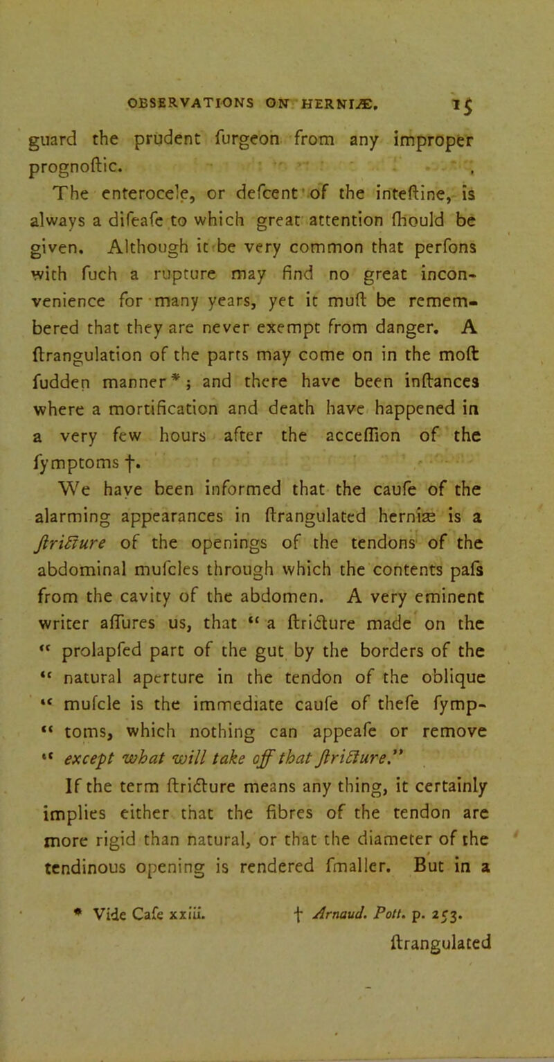 guard the prudent furgeon from any improper prognoftic. The enterocele, or defcent of the inteftine, is always a difeafe to which great attention fhould be given. Although it be very common that perfons with fuch a rupture may find no great incon- venience for many years, yet it muft be remem- bered that they are never exempt from danger. A ftrangulation of the parts may come on in the moft fuddep manner*; and there have been inftances where a mortification and death have happened in a very few hours after the acceflion of the fymptoms f. We have been informed that the caufe of the alarming appearances in ftrangulated hernise is a Jlrihture of the openings of the tendons of the abdominal mufcles through which the contents pafs from the cavity of the abdomen. A very eminent writer allures us, that “ a ftridture made on the “ prolapfed part of the gut by the borders of the “ natural aperture in the tendon of the oblique “ mufcle is the immediate caufe of thefe fymp- “ toms, which nothing can appeafe or remove et except what will take off that JlriElure” If the term ftritfture means any thing, it certainly implies either that the fibres of the tendon are more rigid than natural, or that the diameter of the » tendinous opening is rendered fmaller. But in a * Vide Cafe xxiii. f Arnaud. Pott. p. 253. ftrangulated