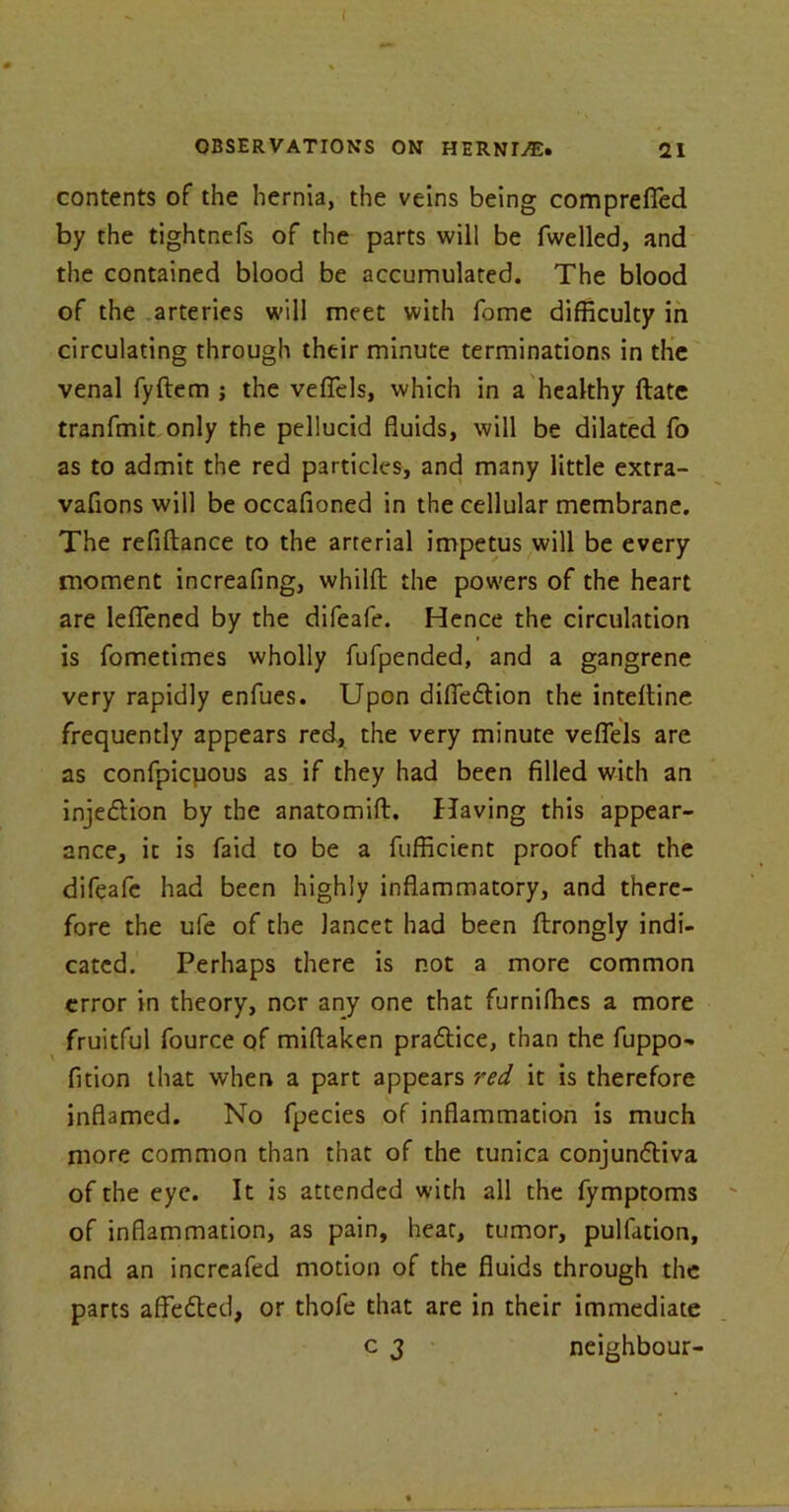 OBSERVATIONS ON HERNIA'S* 21 contents of the hernia, the veins being comprefied by the tightnefs of the parts will be fwelled, and the contained blood be accumulated. The blood of the arteries will meet with fome difficulty in circulating through their minute terminations in the venal fyftem ; the veflels, which in a healthy (late tranfmit only the pellucid fluids, will be dilated fo as to admit the red particles, and many little extra- vafions will be occafioned in the cellular membrane. The refiHance to the arterial impetus will be every moment increafing, whilfb the powers of the heart are leflfened by the difeafe. Hence the circulation is fometimes wholly fufpended, and a gangrene very rapidly enfues. Upon difle&ion the inteitine frequently appears red, the very minute veflels are as confpicpous as if they had been filled with an injeCtion by the anatomift. Having this appear- ance, it is faid to be a fufficient proof that the difeafe had been highly inflammatory, and there- fore the ufe of the lancet had been ftrongly indi- cated. Perhaps there is not a more common error in theory, nor any one that furnifhes a more fruitful fource of miftaken praCtice, than the fuppo- fition that when a part appears red it is therefore inflamed. No fpecies of inflammation is much more common than that of the tunica conjunctiva of the eye. It is attended with all the fymptoms of inflammation, as pain, heat, tumor, pulfation, and an increafed motion of the fluids through the parts affedted, or thofe that are in their immediate c j neighbour-