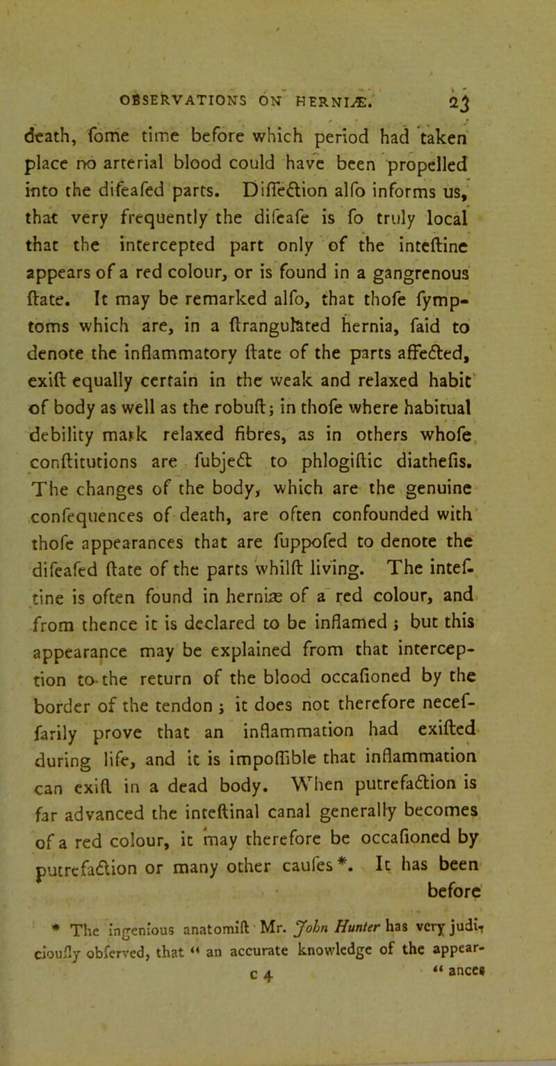death, fome time before which period had taken place rx> arterial blood could have been propelled into the difeafed parts. DifieCtion alfo informs us, that very frequently the difeafe is fo truly local that the intercepted part only of the intefline appears of a red colour, or is found in a gangrenous ftate. It may be remarked alfo, that thofe fymp- toms which are, in a ftranguhted hernia, faid to denote the inflammatory ftate of the parts affeCted, exift equally certain in the weak and relaxed habit of body as well as the robuft; in thofe where habitual debility mark relaxed fibres, as in others whofe conftitutions are fubjeCt to phlogiftic diathefis. The changes of the body, which are the genuine confequences of death, are often confounded with thofe appearances that are fuppofed to denote the difeafed ftate of the parts whilft living. The intef- tine is often found in hernias of a red colour, and from thence it is declared to be inflamed j but this appearance may be explained from that intercep- tion to-the return of the blood occafioned by the border of the tendon j it does not therefore necef- farily prove that an inflammation had exifted during life, and it is impoflible that inflammation can exift in a dead body. When putrefa&ion is far advanced the inteftinal canal generally becomes of a red colour, it may therefore be occafioned by putrefaction or many other caules*. It has been before * The ingenious anatomift Mr. John Hunter has very judi- cioufly obferved, that « an accurate knowledge of the appear- c a “ anceg