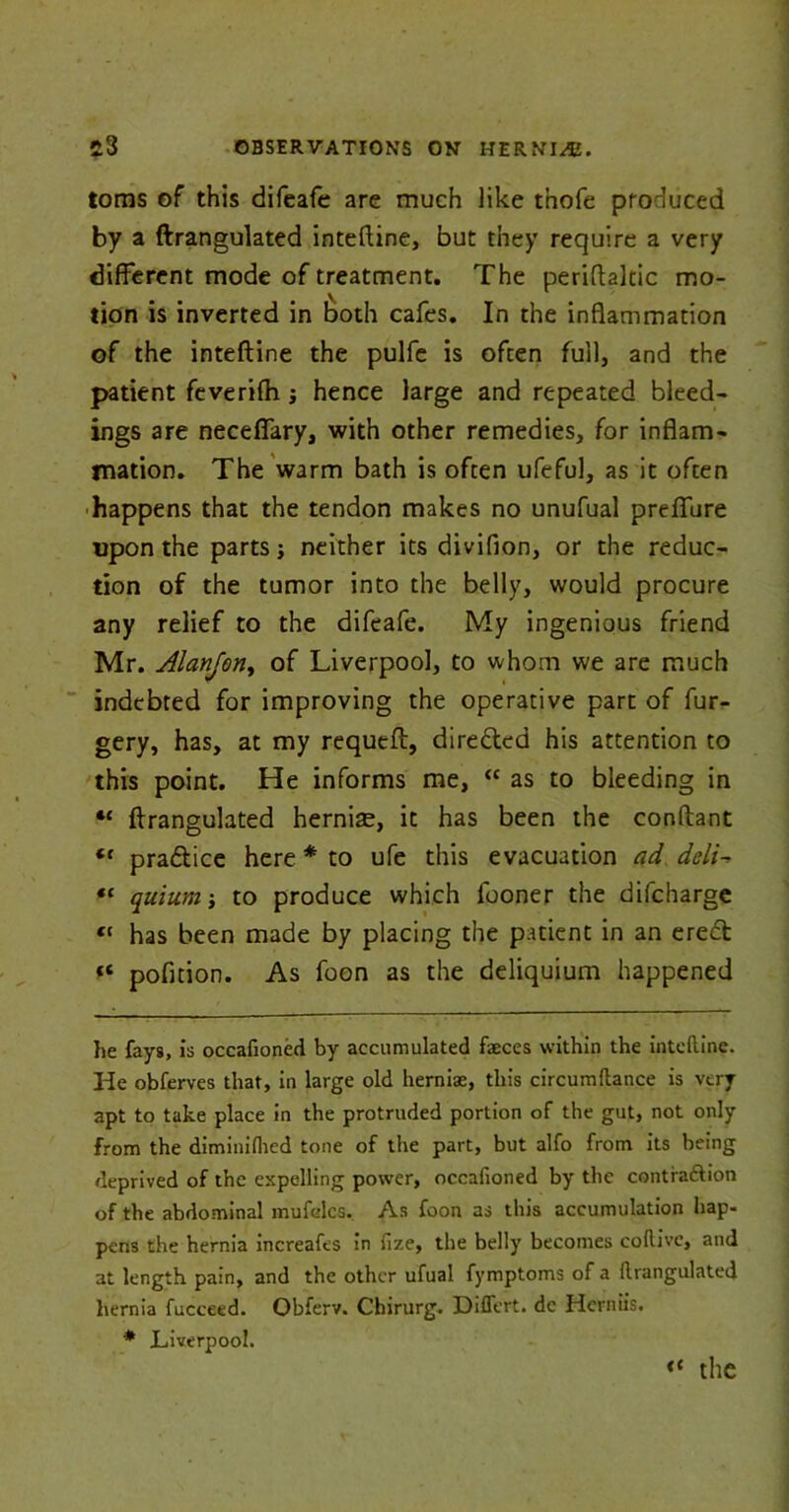 loms of this difeafe are much like thofe produced by a ftrangulated inteftine, but they require a very different mode of treatment. The periftaltic mo- tion is inverted in both cafes. In the inflammation of the inteftine the pulfe is often full, and the patient fcverifh ^ hence large and repeated bleed- ings are neceffary, with other remedies, for inflam- mation. The warm bath is often ufeful, as it often happens that the tendon makes no unufual preffure upon the parts; neither its divifion, or the reduc- tion of the tumor into the belly, would procure any relief to the difeafe. My ingenious friend Mr. Alanjon, of Liverpool, to whom we are much indebted for improving the operative part of fur- gery, has, at my requeft, dire&ed his attention to this point. He informs me, “ as to bleeding in “ ftrangulated hernias, it has been the conftant “ pradtice here * to ufe this evacuation ad deli- “ quium ; to produce which fooner the difeharge « has been made by placing the patient in an erect “ pofition. As foon as the deliquium happened he fays, is occafioned by accumulated faeces within the inteftine. He obferves that, in large old herniae, this circumftance is very apt to take place in the protruded portion of the gut, not only from the diminiflied tone of the part, but alfo from its being deprived of the expelling power, occafioned by the contraction of the abdominal mufelcs. As foon as this accumulation hap- pens the hernia mcreafes in fize, the belly becomes coftive, and at length pain, and the other ufual fymptoms of a ftrangulated hernia fucceed. Obferv. Chirurg. Dilfert. dc Herniis. * Liverpool. ** the