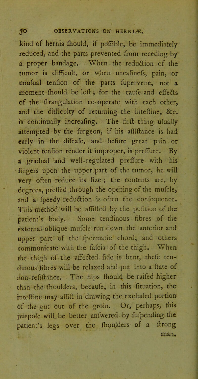 kind of hernia fhould, if poffible, be immediately reduced, and the parts prevented from receding by a proper bandage. When the reduction of the tumor is difficult, or when uneafinefs, pain, or unufual tenfion of the parts fupervene, not a moment fhould be loft; for the caufe and effedts of the ftrangulation co-operate with each other, and the difficulty of returning the inteftine, &c. is continually increafing. The firft thing ufually attempted by the furgeon, if his affiftance is had early in the difeafe, and before great pain or violent tenfion render it improper, is preflure. By a gradual and well-regulated preflure with his fingers upon the upper part of the tumor, he will very often reduce its fize ; the contents are, by degrees, prefied through the opening of the mufcle, and a fpeedy reduftion is often the confequence. This method will be affifted by the pofition of the patient’s body. Some tendinous fibres of the external oblique mufcle run down the anterior and upper part of the fpermatic chord, and others communicate with the fafcia of the thigh. When the thigh of the affcdted fide is bent, thefe ten- dinous .fibres will be relaxed and put into a ftate of non-refiftance. The hips fhould be raifed higher than the fhoulders, becaufe, in this fituation, the inteftine may affift in drawing the excluded portion of the gut out of the groin. Or, perhaps, this purpofe will be better anlwered by fufpending the patient’s legs over the fhoulders of a ftrong man.