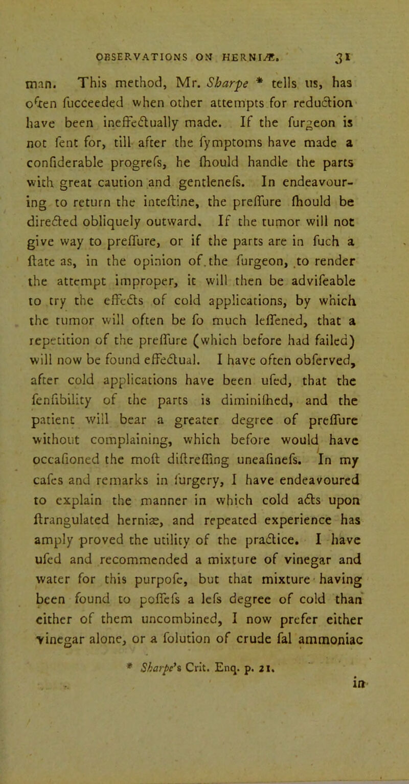 man. This method, Mr. Sharpe * tells us, has often fucceeded when other attempts for reduction have been ineffectually made. If the furgeon is not fent for, till after the fymptoms have made a confiderable progrefs, he fhould handle the parts with great caution and gentlenefs. In endeavour- ing to return the inteftine, the preffure fhould be directed obliquely outward. If the tumor will not give way to preffure, or if the parts are in fuch a ftate as, in the opinion of. the furgeon, to render the attempt improper, it will then be advifeable to try the effects of cold applications, by which the tumor will often be fo much leffened, that a repetition of the preffure (which before had failed) will now be found effectual. I have often obferved, after cold applications have been ufed, that the fenfibility of the parts is diminilhed, and the patient will bear a greater degree of preffure without complaining, which before would have occafioned the molt diftreffmg uneafinefs. In my cafes and remarks in furgery, I have endeavoured to explain the manner in which cold adls upon ftrangulated hernias, and repeated experience has amply proved the utility of the practice. I have ufed and recommended a mixture of vinegar and water for this purpofe, but that mixture having been found to poffefs a lefs degree of cold than either of them uncombined, I now prefer either vinegar alone, or a folution of crude fal ammoniac * Sharpe*s Crit. Enq. p. 21. in