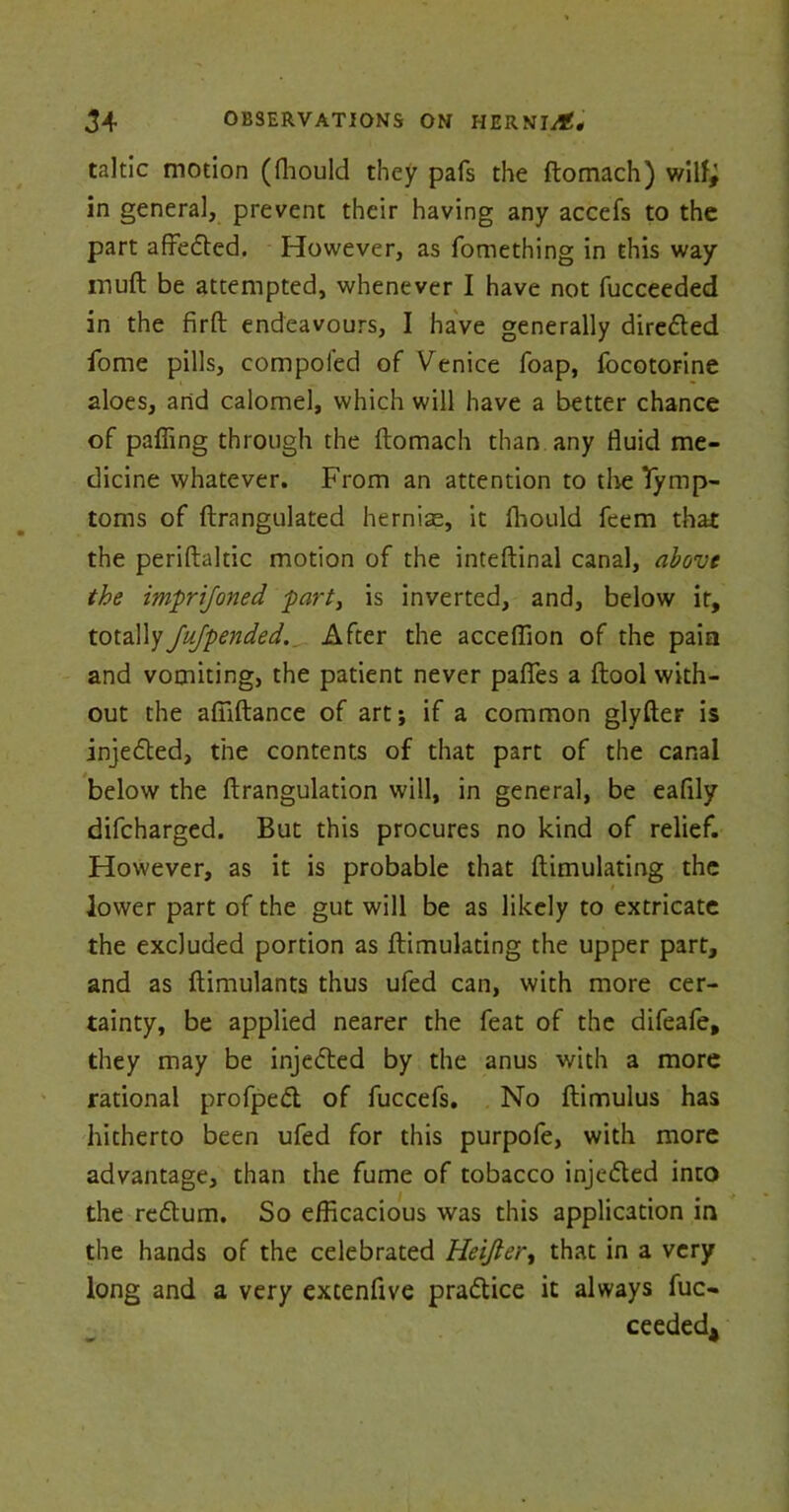 taltic motion (fhould they pafs the ftomach) wilf^ in genera], prevent their having any accefs to the part affedted. However, as fomething in this way muft be attempted, whenever I have not fucceeded in the firft endeavours, I have generally directed fome pills, compoi'ed of Venice foap, focotorine aloes, and calomel, which will have a better chance of palling through the ftomach than any fluid me- dicine whatever. From an attention to the Symp- toms of ftrangulated hernias, it fhould feem that the periftaltic motion of the inteftinal canal, above the imprijoned part} is inverted, and, below it, totallyJufpended.. After the acceflion of the pain and vomiting, the patient never pafles a ftool with- out the afiiftance of art; if a common glyfter is injedted, the contents of that part of the canal below the ftrangulation will, in general, be eafily difcharged. But this procures no kind of relief. However, as it is probable that ftimulating the lower part of the gut will be as likely to extricate the excluded portion as ftimulating the upper part, and as ftimulants thus ufed can, with more cer- tainty, be applied nearer the feat of the difeafe, they may be injedted by the anus with a more rational profpedt of fuccefs. No ftimulus has hitherto been ufed for this purpofe, with more advantage, than the fume of tobacco injedled into the redlum. So efficacious was this application in the hands of the celebrated Heijler, that in a very long and a very extenftve pradtice it always fuc- ceededj